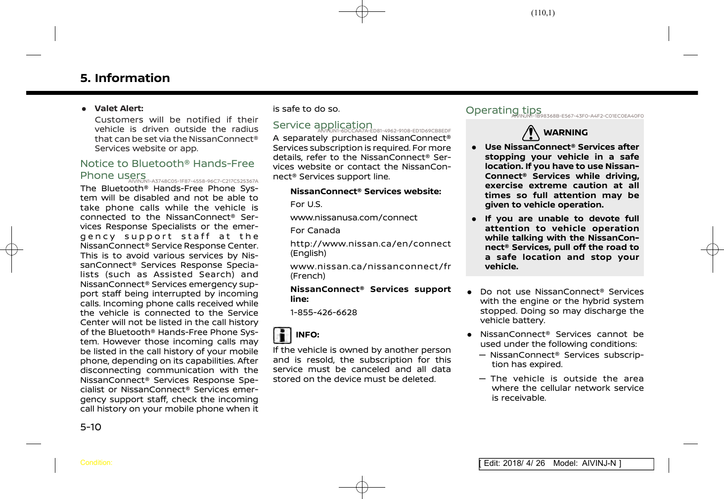(110,1)[ Edit: 2018/ 4/ 26 Model: AIVINJ-N ]5. Information.Valet Alert:Customers will be notified if theirvehicle is driven outside the radiusthat can be set via the NissanConnect®Services website or app.Notice to Bluetooth® Hands-FreePhone usersAIVINJN1-A3748C05-1F87-4558-96C7-C217C525367AThe Bluetooth® Hands-Free Phone Sys-tem will be disabled and not be able totake phone calls while the vehicle isconnected to the NissanConnect® Ser-vices Response Specialists or the emer-gency support staff at theNissanConnect® Service Response Center.This is to avoid various services by Nis-sanConnect® Services Response Specia-lists (such as Assisted Search) andNissanConnect® Services emergency sup-port staff being interrupted by incomingcalls. Incoming phone calls received whilethe vehicle is connected to the ServiceCenter will not be listed in the call historyof the Bluetooth® Hands-Free Phone Sys-tem. However those incoming calls maybe listed in the call history of your mobilephone, depending on its capabilities. Afterdisconnecting communication with theNissanConnect® Services Response Spe-cialist or NissanConnect® Services emer-gency support staff, check the incomingcall history on your mobile phone when itis safe to do so.Service applicationAIVINJN1-6DCCAA7A-ED81-4962-9108-ED1D69CB8EDFA separately purchased NissanConnect®Services subscription is required. For moredetails, refer to the NissanConnect® Ser-vices website or contact the NissanCon-nect® Services support line.NissanConnect® Services website:For U.S.www.nissanusa.com/connectFor Canadahttp://www.nissan.ca/en/connect(English)www.nissan.ca/nissanconnect/fr(French)NissanConnect® Services supportline:1-855-426-6628INFO:If the vehicle is owned by another personand is resold, the subscription for thisservice must be canceled and all datastored on the device must be deleted.Operating tipsAIVINJN1-1B98368B-E567-43F0-A4F2-C01EC0EA40F0WARNINGAIVINJN1-D56B9698-6357-41FF-A5C7-FC6C7993EDEA.Use NissanConnect® Services afterstopping your vehicle in a safelocation. If you have to use Nissan-Connect® Services while driving,exercise extreme caution at alltimes so full attention may begiven to vehicle operation..If you are unable to devote fullattention to vehicle operationwhile talking with the NissanCon-nect® Services, pull off the road toa safe location and stop yourvehicle..Do not use NissanConnect® Serviceswith the engine or the hybrid systemstopped. Doing so may discharge thevehicle battery..NissanConnect® Services cannot beused under the following conditions:— NissanConnect® Services subscrip-tion has expired.— The vehicle is outside the areawhere the cellular network serviceis receivable.Condition:5-10