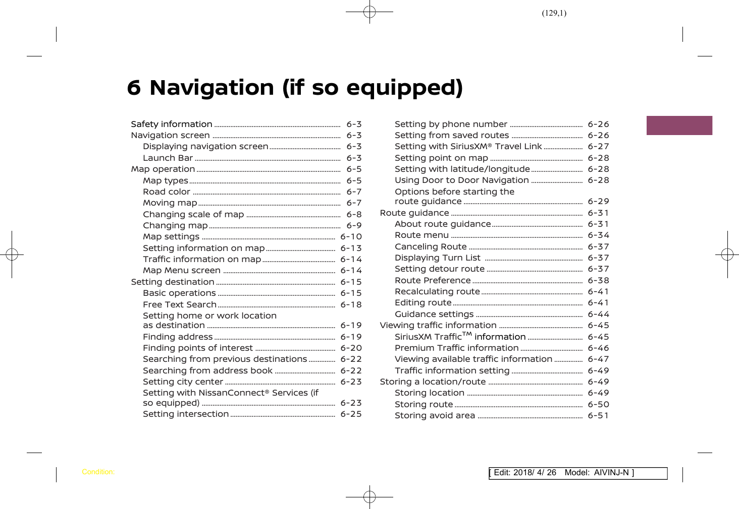 (129,1)[ Edit: 2018/ 4/ 26 Model: AIVINJ-N ]6 Navigation (if so equipped)Safety information .......................................................................... 6-3Navigation screen ........................................................................... 6-3Displaying navigation screen ........................................... 6-3Launch Bar ..................................................................................... 6-3Map operation .................................................................................... 6-5Map types ........................................................................................ 6-5Road color ...................................................................................... 6-7Moving map ................................................................................... 6-7Changing scale of map ........................................................ 6-8Changing map ............................................................................. 6-9Map settings .............................................................................. 6-10Setting information on map .......................................... 6-13Traffic information on map ............................................ 6-14Map Menu screen .................................................................. 6-14Setting destination ...................................................................... 6-15Basic operations ..................................................................... 6-15Free Text Search ..................................................................... 6-18Setting home or work locationas destination ........................................................................... 6-19Finding address ....................................................................... 6-19Finding points of interest ................................................ 6-20Searching from previous destinations .................. 6-22Searching from address book ..................................... 6-22Setting city center ................................................................. 6-23Setting with NissanConnect® Services (ifso equipped) .............................................................................. 6-23Setting intersection .............................................................. 6-25Setting by phone number ............................................ 6-26Setting from saved routes ........................................... 6-26Setting with SiriusXM® Travel Link ......................... 6-27Setting point on map ....................................................... 6-28Setting with latitude/longitude ................................ 6-28Using Door to Door Navigation ................................ 6-28Options before starting theroute guidance ...................................................................... 6-29Route guidance ............................................................................. 6-31About route guidance ...................................................... 6-31Route menu ............................................................................. 6-34Canceling Route ................................................................... 6-37Displaying Turn List .......................................................... 6-37Setting detour route ......................................................... 6-37Route Preference ................................................................. 6-38Recalculating route ............................................................ 6-41Editing route ............................................................................ 6-41Guidance settings ............................................................... 6-44Viewing traffic information .................................................. 6-45SiriusXM TrafficTMinformation .................................. 6-45Premium Traffic information ...................................... 6-46Viewing available traffic information ................... 6-47Traffic information setting ........................................... 6-49Storing a location/route ........................................................ 6-49Storing location .................................................................... 6-49Storing route ........................................................................... 6-50Storing avoid area .............................................................. 6-51Condition: