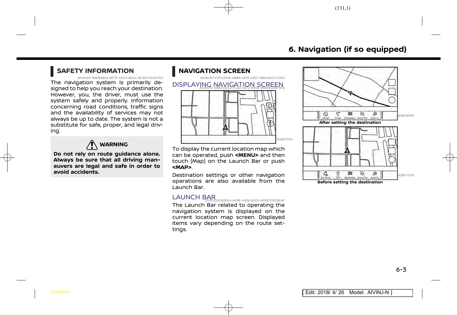 (131,1)[ Edit: 2018/ 4/ 26 Model: AIVINJ-N ]SAFETY INFORMATIONAIVINJN1-86E86BA3-BF7E-40C4-BA2C-BCE97C60A7D2The navigation system is primarily de-signed to help you reach your destination.However, you, the driver, must use thesystem safely and properly. Informationconcerning road conditions, traffic signsand the availability of services may notalways be up to date. The system is not asubstitute for safe, proper, and legal driv-ing.WARNINGAIVINJN1-43837604-6D3B-4A88-95CC-9A1143515BA5Do not rely on route guidance alone.Always be sure that all driving man-euvers are legal and safe in order toavoid accidents.NAVIGATION SCREENAIVINJN1-C5FCA318-4BBA-4D15-A857-9B542ACCC9A3DISPLAYING NAVIGATION SCREENAIVINJN1-D8AC00A2-1C2D-4A70-9906-9AEEE4DB75F85GB0701XTo display the current location map whichcan be operated, push &lt;MENU&gt; and thentouch [Map] on the Launch Bar or push&lt;MAP&gt;.Destination settings or other navigationoperations are also available from theLaunch Bar.LAUNCH BARGUID-D5D4DD54-609E-45E6-8000-80EE515CBEAFThe Launch Bar related to operating thenavigation system is displayed on thecurrent location map screen. Displayeditems vary depending on the route set-tings.5GB0699XAfter setting the destination5GB0700XBefore setting the destination6. Navigation (if so equipped)Condition:6-3