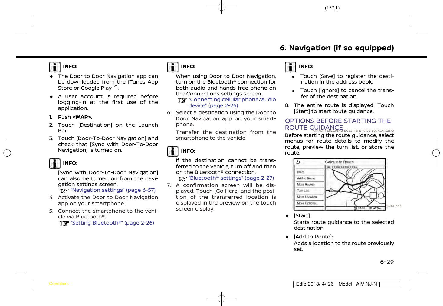 (157,1)[ Edit: 2018/ 4/ 26 Model: AIVINJ-N ]INFO:.The Door to Door Navigation app canbe downloaded from the iTunes AppStore or Google PlayTM..A user account is required beforelogging-in at the first use of theapplication.1. Push &lt;MAP&gt;.2. Touch [Destination] on the LaunchBar.3. Touch [Door-To-Door Navigation] andcheck that [Sync with Door-To-DoorNavigation] is turned on.INFO:[Sync with Door-To-Door Navigation]can also be turned on from the navi-gation settings screen.“Navigation settings” (page 6-57)4. Activate the Door to Door Navigationapp on your smartphone.5. Connect the smartphone to the vehi-cle via Bluetooth®.“Setting Bluetooth®” (page 2-26)INFO:When using Door to Door Navigation,turn on the Bluetooth® connection forboth audio and hands-free phone onthe Connections settings screen.“Connecting cellular phone/audiodevice” (page 2-26)6. Select a destination using the Door toDoor Navigation app on your smart-phone.Transfer the destination from thesmartphone to the vehicle.INFO:If the destination cannot be trans-ferred to the vehicle, turn off and thenon the Bluetooth® connection.“Bluetooth® settings” (page 2-27)7. A confirmation screen will be dis-played. Touch [Go Here] and the posi-tion of the transferred location isdisplayed in the preview on the touchscreen display.INFO:.Touch [Save] to register the desti-nation in the address book..Touch [Ignore] to cancel the trans-fer of the destination.8. The entire route is displayed. Touch[Start] to start route guidance.OPTIONS BEFORE STARTING THEROUTE GUIDANCEAIVINJN1-E83C964B-BC32-48FB-AF85-60942AFE2170Before starting the route guidance, selectmenus for route details to modify theroute, preview the turn list, or store theroute.5GB0736X.[Start]:Starts route guidance to the selecteddestination..[Add to Route]:Adds a location to the route previouslyset.6. Navigation (if so equipped)Condition:6-29