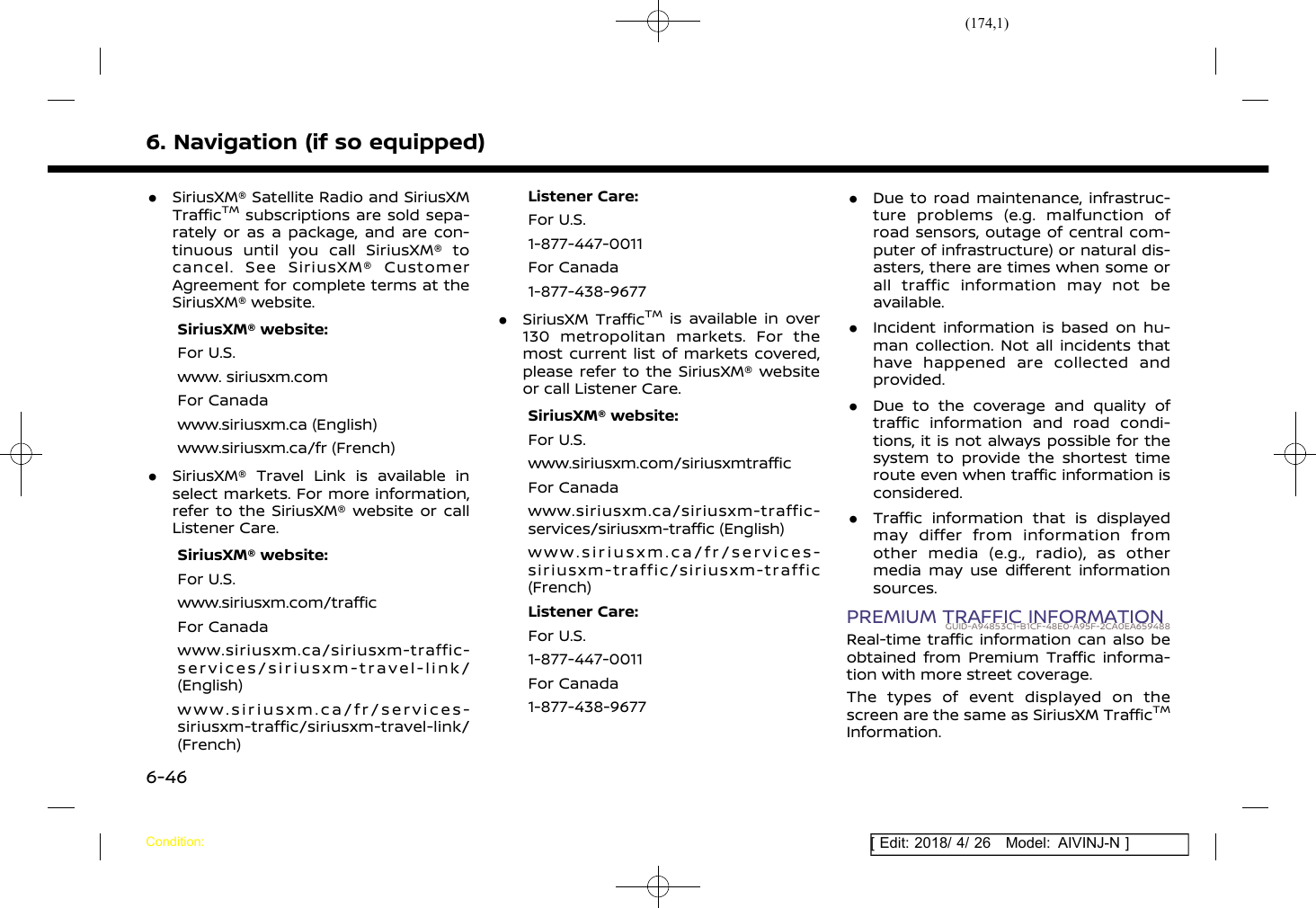 (174,1)[ Edit: 2018/ 4/ 26 Model: AIVINJ-N ]6. Navigation (if so equipped).SiriusXM® Satellite Radio and SiriusXMTrafficTMsubscriptions are sold sepa-rately or as a package, and are con-tinuous until you call SiriusXM® tocancel. See SiriusXM® CustomerAgreement for complete terms at theSiriusXM® website.SiriusXM® website:For U.S.www. siriusxm.comFor Canadawww.siriusxm.ca (English)www.siriusxm.ca/fr (French).SiriusXM® Travel Link is available inselect markets. For more information,refer to the SiriusXM® website or callListener Care.SiriusXM® website:For U.S.www.siriusxm.com/trafficFor Canadawww.siriusxm.ca/siriusxm-traffic-services/siriusxm-travel-link/(English)www.siriusxm.ca/fr/services-siriusxm-traffic/siriusxm-travel-link/(French)Listener Care:For U.S.1-877-447-0011For Canada1-877-438-9677.SiriusXM TrafficTMis available in over130 metropolitan markets. For themost current list of markets covered,please refer to the SiriusXM® websiteor call Listener Care.SiriusXM® website:For U.S.www.siriusxm.com/siriusxmtrafficFor Canadawww.siriusxm.ca/siriusxm-traffic-services/siriusxm-traffic (English)www.siriusxm.ca/fr/services-siriusxm-traffic/siriusxm-traffic(French)Listener Care:For U.S.1-877-447-0011For Canada1-877-438-9677.Due to road maintenance, infrastruc-ture problems (e.g. malfunction ofroad sensors, outage of central com-puter of infrastructure) or natural dis-asters, there are times when some orall traffic information may not beavailable..Incident information is based on hu-man collection. Not all incidents thathave happened are collected andprovided..Due to the coverage and quality oftraffic information and road condi-tions, it is not always possible for thesystem to provide the shortest timeroute even when traffic information isconsidered..Traffic information that is displayedmay differ from information fromother media (e.g., radio), as othermedia may use different informationsources.PREMIUM TRAFFIC INFORMATIONGUID-A94853C1-B1CF-48E0-A95F-2CA0EA659488Real-time traffic information can also beobtained from Premium Traffic informa-tion with more street coverage.The types of event displayed on thescreen are the same as SiriusXM TrafficTMInformation.Condition:6-46