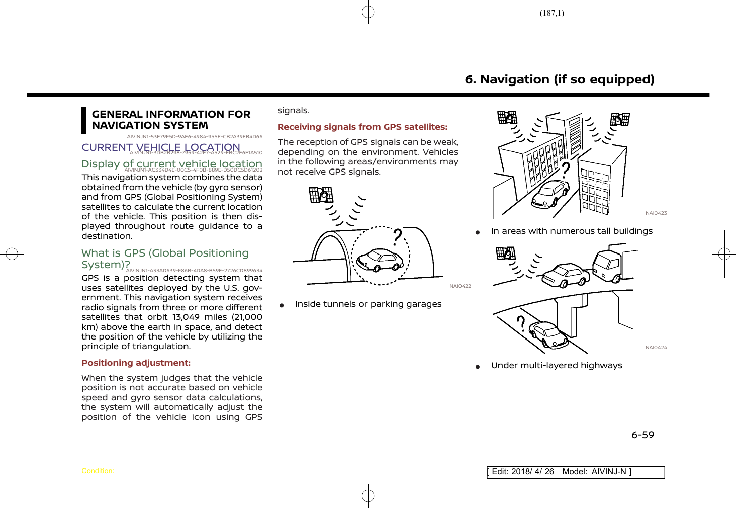 (187,1)[ Edit: 2018/ 4/ 26 Model: AIVINJ-N ]GENERAL INFORMATION FORNAVIGATION SYSTEMAIVINJN1-53E79F5D-9AE6-4984-955E-CB2A39EB4D66CURRENT VEHICLE LOCATIONAIVINJN1-3DB2B298-7959-42E7-A529-EBC2E6E1A510Display of current vehicle locationAIVINJN1-AC334D4E-00C5-4F0B-889E-D50DC5D61202This navigation system combines the dataobtained from the vehicle (by gyro sensor)and from GPS (Global Positioning System)satellites to calculate the current locationof the vehicle. This position is then dis-played throughout route guidance to adestination.What is GPS (Global PositioningSystem)?AIVINJN1-A33AD639-F86B-4DA8-B59E-2726CD899634GPS is a position detecting system thatuses satellites deployed by the U.S. gov-ernment. This navigation system receivesradio signals from three or more differentsatellites that orbit 13,049 miles (21,000km) above the earth in space, and detectthe position of the vehicle by utilizing theprinciple of triangulation.Positioning adjustment:When the system judges that the vehicleposition is not accurate based on vehiclespeed and gyro sensor data calculations,the system will automatically adjust theposition of the vehicle icon using GPSsignals.Receiving signals from GPS satellites:The reception of GPS signals can be weak,depending on the environment. Vehiclesin the following areas/environments maynot receive GPS signals.NAI0422*Inside tunnels or parking garagesNAI0423*In areas with numerous tall buildingsNAI0424*Under multi-layered highways6. Navigation (if so equipped)Condition:6-59