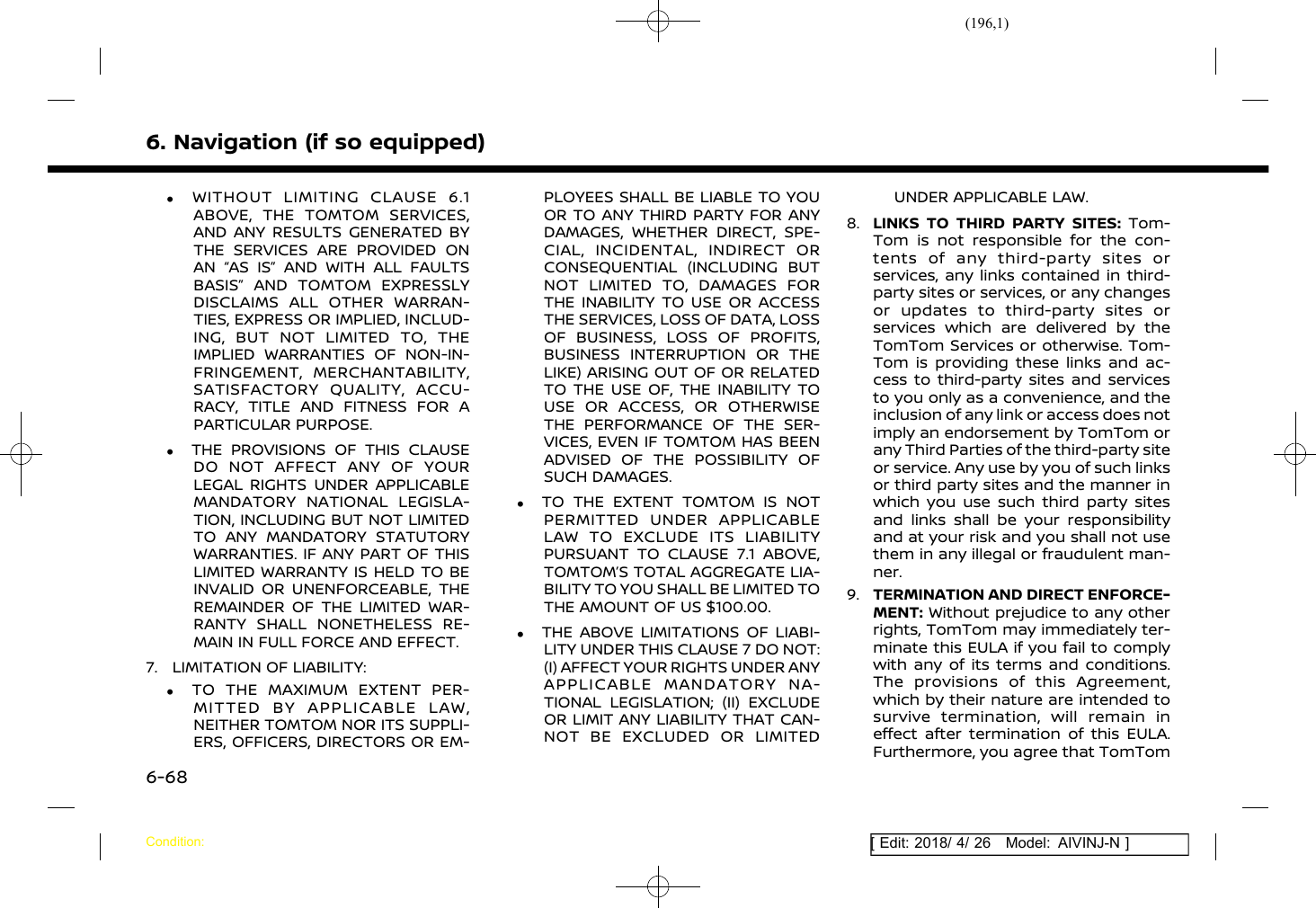 (196,1)[ Edit: 2018/ 4/ 26 Model: AIVINJ-N ]6. Navigation (if so equipped).WITHOUT LIMITING CLAUSE 6.1ABOVE, THE TOMTOM SERVICES,AND ANY RESULTS GENERATED BYTHE SERVICES ARE PROVIDED ONAN “AS IS” AND WITH ALL FAULTSBASIS” AND TOMTOM EXPRESSLYDISCLAIMS ALL OTHER WARRAN-TIES, EXPRESS OR IMPLIED, INCLUD-ING, BUT NOT LIMITED TO, THEIMPLIED WARRANTIES OF NON-IN-FRINGEMENT, MERCHANTABILITY,SATISFACTORY QUALITY, ACCU-RACY, TITLE AND FITNESS FOR APARTICULAR PURPOSE..THE PROVISIONS OF THIS CLAUSEDO NOT AFFECT ANY OF YOURLEGAL RIGHTS UNDER APPLICABLEMANDATORY NATIONAL LEGISLA-TION, INCLUDING BUT NOT LIMITEDTO ANY MANDATORY STATUTORYWARRANTIES. IF ANY PART OF THISLIMITED WARRANTY IS HELD TO BEINVALID OR UNENFORCEABLE, THEREMAINDER OF THE LIMITED WAR-RANTY SHALL NONETHELESS RE-MAIN IN FULL FORCE AND EFFECT.7. LIMITATION OF LIABILITY:.TO THE MAXIMUM EXTENT PER-MITTED BY APPLICABLE LAW,NEITHER TOMTOM NOR ITS SUPPLI-ERS, OFFICERS, DIRECTORS OR EM-PLOYEES SHALL BE LIABLE TO YOUOR TO ANY THIRD PARTY FOR ANYDAMAGES, WHETHER DIRECT, SPE-CIAL, INCIDENTAL, INDIRECT ORCONSEQUENTIAL (INCLUDING BUTNOT LIMITED TO, DAMAGES FORTHE INABILITY TO USE OR ACCESSTHE SERVICES, LOSS OF DATA, LOSSOF BUSINESS, LOSS OF PROFITS,BUSINESS INTERRUPTION OR THELIKE) ARISING OUT OF OR RELATEDTO THE USE OF, THE INABILITY TOUSE OR ACCESS, OR OTHERWISETHE PERFORMANCE OF THE SER-VICES, EVEN IF TOMTOM HAS BEENADVISED OF THE POSSIBILITY OFSUCH DAMAGES..TO THE EXTENT TOMTOM IS NOTPERMITTED UNDER APPLICABLELAW TO EXCLUDE ITS LIABILITYPURSUANT TO CLAUSE 7.1 ABOVE,TOMTOM’S TOTAL AGGREGATE LIA-BILITY TO YOU SHALL BE LIMITED TOTHE AMOUNT OF US $100.00..THE ABOVE LIMITATIONS OF LIABI-LITY UNDER THIS CLAUSE 7 DO NOT:(I) AFFECT YOUR RIGHTS UNDER ANYAPPLICABLE MANDATORY NA-TIONAL LEGISLATION; (II) EXCLUDEOR LIMIT ANY LIABILITY THAT CAN-NOT BE EXCLUDED OR LIMITEDUNDER APPLICABLE LAW.8. LINKS TO THIRD PARTY SITES: Tom-Tom is not responsible for the con-tents of any third-party sites orservices, any links contained in third-party sites or services, or any changesor updates to third-party sites orservices which are delivered by theTomTom Services or otherwise. Tom-Tom is providing these links and ac-cess to third-party sites and servicesto you only as a convenience, and theinclusion of any link or access does notimply an endorsement by TomTom orany Third Parties of the third-party siteor service. Any use by you of such linksor third party sites and the manner inwhich you use such third party sitesand links shall be your responsibilityand at your risk and you shall not usethem in any illegal or fraudulent man-ner.9. TERMINATION AND DIRECT ENFORCE-MENT: Without prejudice to any otherrights, TomTom may immediately ter-minate this EULA if you fail to complywith any of its terms and conditions.The provisions of this Agreement,which by their nature are intended tosurvive termination, will remain ineffect after termination of this EULA.Furthermore, you agree that TomTomCondition:6-68