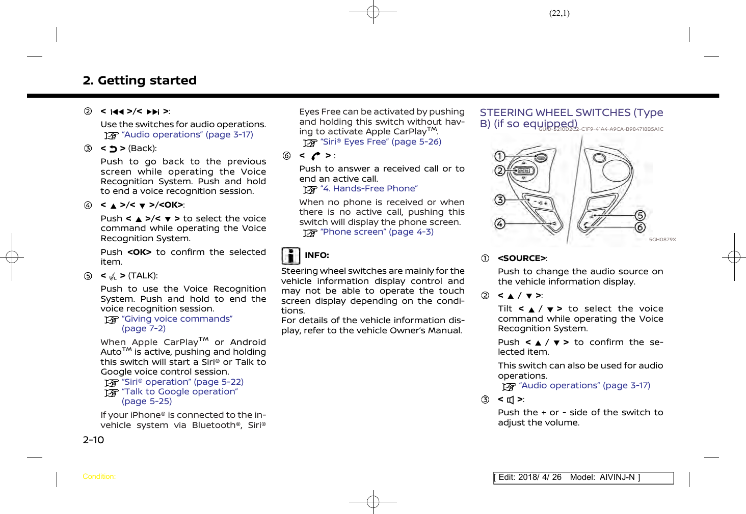 (22,1)[ Edit: 2018/ 4/ 26 Model: AIVINJ-N ]2. Getting started&lt; &gt;/&lt; &gt;:Use the switches for audio operations.“Audio operations” (page 3-17)&lt; &gt; (Back):Push to go back to the previousscreen while operating the VoiceRecognition System. Push and holdto end a voice recognition session.&lt; &gt;/&lt; &gt;/&lt;OK&gt;:Push &lt;&gt;/&lt; &gt; to select the voicecommand while operating the VoiceRecognition System.Push &lt;OK&gt; to confirm the selecteditem.&lt; &gt; (TALK):Push to use the Voice RecognitionSystem. Push and hold to end thevoice recognition session.“Giving voice commands”(page 7-2)When Apple CarPlayTMor AndroidAutoTMis active, pushing and holdingthis switch will start a Siri® or Talk toGoogle voice control session.“Siri® operation” (page 5-22)“Talk to Google operation”(page 5-25)If your iPhone® is connected to the in-vehicle system via Bluetooth®, Siri®Eyes Free can be activated by pushingand holding this switch without hav-ing to activate Apple CarPlayTM.“Siri® Eyes Free” (page 5-26)&lt; &gt; :Push to answer a received call or toend an active call.“4. Hands-Free Phone”When no phone is received or whenthere is no active call, pushing thisswitch will display the phone screen.“Phone screen” (page 4-3)INFO:Steering wheel switches are mainly for thevehicle information display control andmay not be able to operate the touchscreen display depending on the condi-tions.For details of the vehicle information dis-play, refer to the vehicle Owner’s Manual.STEERING WHEEL SWITCHES (TypeB) (if so equipped)GUID-5210D2C2-C1F9-41A4-A9CA-B984718B5A1C5GH0879X&lt;SOURCE&gt;:Push to change the audio source onthe vehicle information display.&lt;/&gt;:Tilt &lt;/&gt;to select the voicecommand while operating the VoiceRecognition System.Push &lt;/&gt;to confirm the se-lected item.This switch can also be used for audiooperations.“Audio operations” (page 3-17)&lt; &gt;:Push the + or - side of the switch toadjust the volume.Condition:2-10