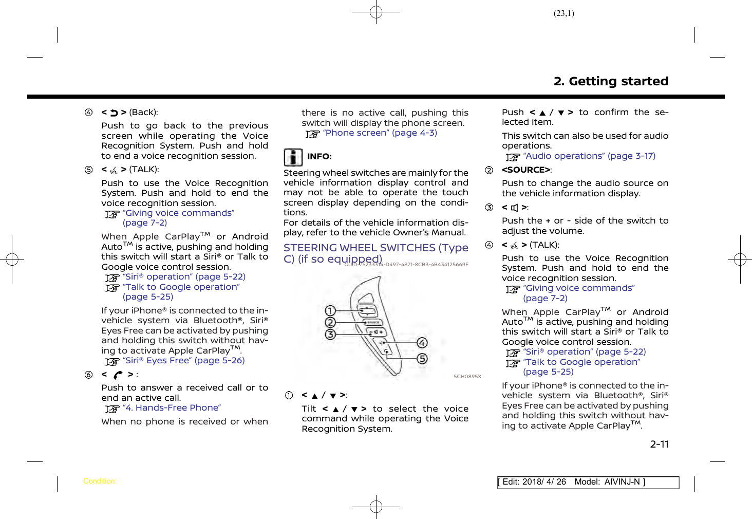 (23,1)[ Edit: 2018/ 4/ 26 Model: AIVINJ-N ]&lt; &gt; (Back):Push to go back to the previousscreen while operating the VoiceRecognition System. Push and holdto end a voice recognition session.&lt; &gt; (TALK):Push to use the Voice RecognitionSystem. Push and hold to end thevoice recognition session.“Giving voice commands”(page 7-2)When Apple CarPlayTMor AndroidAutoTMis active, pushing and holdingthis switch will start a Siri® or Talk toGoogle voice control session.“Siri® operation” (page 5-22)“Talk to Google operation”(page 5-25)If your iPhone® is connected to the in-vehicle system via Bluetooth®, Siri®Eyes Free can be activated by pushingand holding this switch without hav-ing to activate Apple CarPlayTM.“Siri® Eyes Free” (page 5-26)&lt; &gt; :Push to answer a received call or toend an active call.“4. Hands-Free Phone”When no phone is received or whenthere is no active call, pushing thisswitch will display the phone screen.“Phone screen” (page 4-3)INFO:Steering wheel switches are mainly for thevehicle information display control andmay not be able to operate the touchscreen display depending on the condi-tions.For details of the vehicle information dis-play, refer to the vehicle Owner’s Manual.STEERING WHEEL SWITCHES (TypeC) (if so equipped)GUID-75233314-D497-4871-8CB3-4B434125669F5GH0895X&lt;/&gt;:Tilt &lt;/&gt;to select the voicecommand while operating the VoiceRecognition System.Push &lt;/&gt;to confirm the se-lected item.This switch can also be used for audiooperations.“Audio operations” (page 3-17)&lt;SOURCE&gt;:Push to change the audio source onthe vehicle information display.&lt; &gt;:Push the + or - side of the switch toadjust the volume.&lt; &gt; (TALK):Push to use the Voice RecognitionSystem. Push and hold to end thevoice recognition session.“Giving voice commands”(page 7-2)When Apple CarPlayTMor AndroidAutoTMis active, pushing and holdingthis switch will start a Siri® or Talk toGoogle voice control session.“Siri® operation” (page 5-22)“Talk to Google operation”(page 5-25)If your iPhone® is connected to the in-vehicle system via Bluetooth®, Siri®Eyes Free can be activated by pushingand holding this switch without hav-ing to activate Apple CarPlayTM.2. Getting startedCondition:2-11