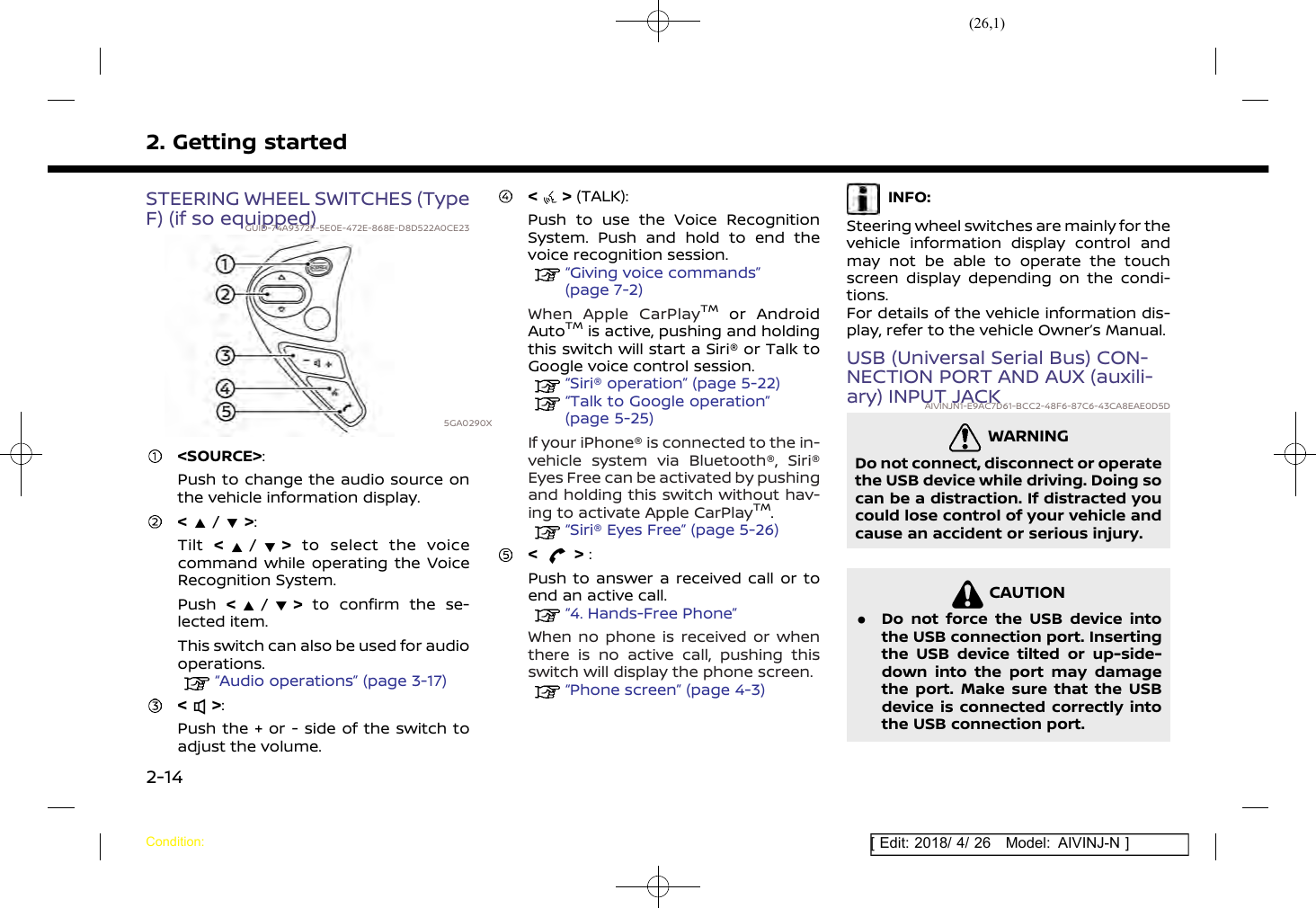 (26,1)[ Edit: 2018/ 4/ 26 Model: AIVINJ-N ]2. Getting startedSTEERING WHEEL SWITCHES (TypeF) (if so equipped)GUID-74A9372F-5E0E-472E-868E-D8D522A0CE235GA0290X&lt;SOURCE&gt;:Push to change the audio source onthe vehicle information display.&lt;/&gt;:Tilt &lt;/&gt;to select the voicecommand while operating the VoiceRecognition System.Push &lt;/&gt;to confirm the se-lected item.This switch can also be used for audiooperations.“Audio operations” (page 3-17)&lt; &gt;:Push the + or - side of the switch toadjust the volume.&lt; &gt; (TALK):Push to use the Voice RecognitionSystem. Push and hold to end thevoice recognition session.“Giving voice commands”(page 7-2)When Apple CarPlayTMor AndroidAutoTMis active, pushing and holdingthis switch will start a Siri® or Talk toGoogle voice control session.“Siri® operation” (page 5-22)“Talk to Google operation”(page 5-25)If your iPhone® is connected to the in-vehicle system via Bluetooth®, Siri®Eyes Free can be activated by pushingand holding this switch without hav-ing to activate Apple CarPlayTM.“Siri® Eyes Free” (page 5-26)&lt; &gt; :Push to answer a received call or toend an active call.“4. Hands-Free Phone”When no phone is received or whenthere is no active call, pushing thisswitch will display the phone screen.“Phone screen” (page 4-3)INFO:Steering wheel switches are mainly for thevehicle information display control andmay not be able to operate the touchscreen display depending on the condi-tions.For details of the vehicle information dis-play, refer to the vehicle Owner’s Manual.USB (Universal Serial Bus) CON-NECTION PORT AND AUX (auxili-ary) INPUT JACKAIVINJN1-E9AC7D61-BCC2-48F6-87C6-43CA8EAE0D5DWARNINGAIVINJN1-657A56AD-13C7-4818-B036-02410624DCC8Do not connect, disconnect or operatethe USB device while driving. Doing socan be a distraction. If distracted youcould lose control of your vehicle andcause an accident or serious injury.CAUTIONAIVINJN1-36464817-8CB6-4B42-9865-591E40742C6D.Do not force the USB device intothe USB connection port. Insertingthe USB device tilted or up-side-down into the port may damagethe port. Make sure that the USBdevice is connected correctly intothe USB connection port.Condition:2-14