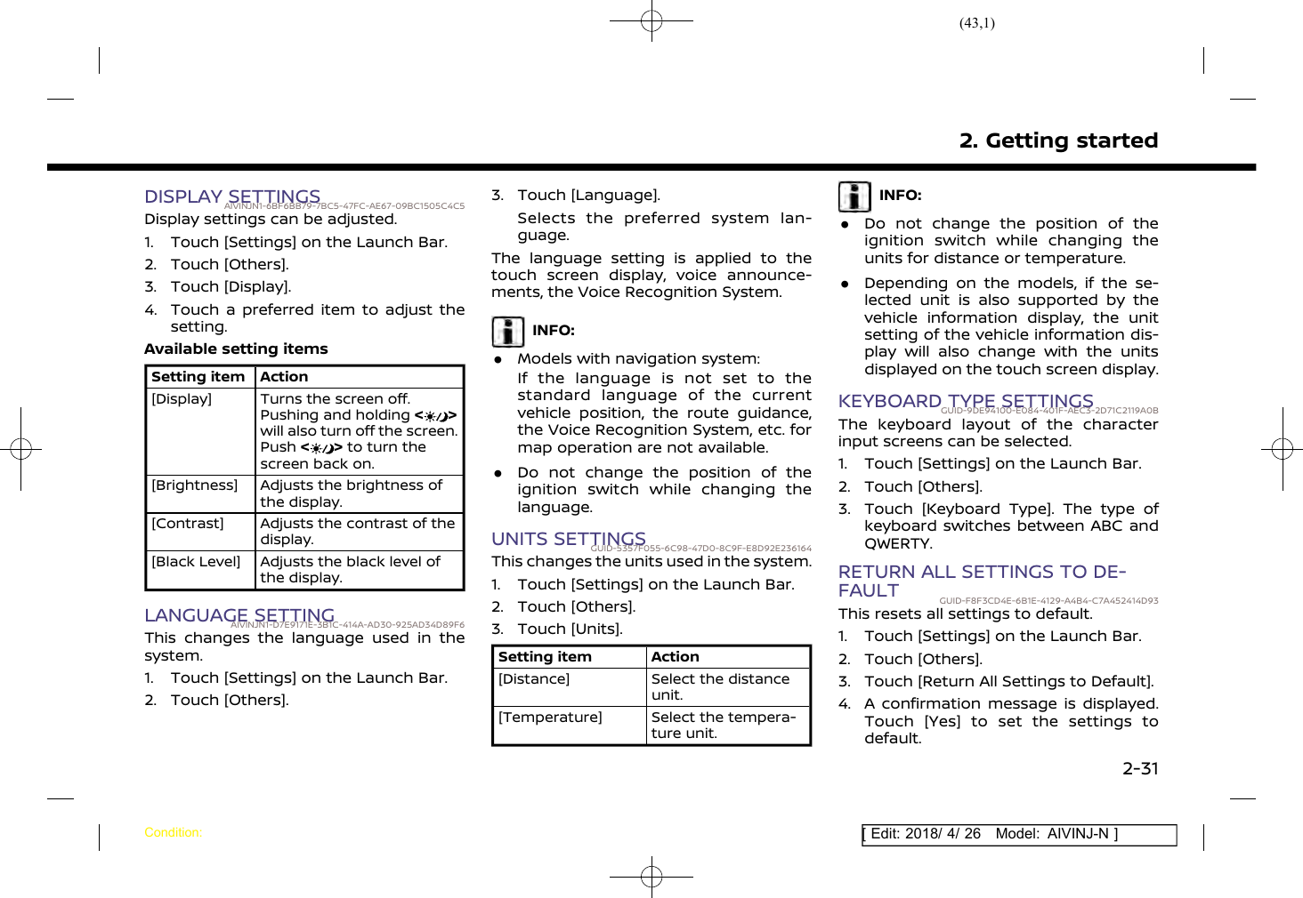 (43,1)[ Edit: 2018/ 4/ 26 Model: AIVINJ-N ]DISPLAY SETTINGSAIVINJN1-6BF6BB79-7BC5-47FC-AE67-09BC1505C4C5Display settings can be adjusted.1. Touch [Settings] on the Launch Bar.2. Touch [Others].3. Touch [Display].4. Touch a preferred item to adjust thesetting.Available setting itemsSetting item Action[Display] Turns the screen off.Pushing and holding &lt;&gt;will also turn off the screen.Push &lt;&gt;to turn thescreen back on.[Brightness] Adjusts the brightness ofthe display.[Contrast] Adjusts the contrast of thedisplay.[Black Level] Adjusts the black level ofthe display.LANGUAGE SETTINGAIVINJN1-D7E9171E-3B1C-414A-AD30-925AD34D89F6This changes the language used in thesystem.1. Touch [Settings] on the Launch Bar.2. Touch [Others].3. Touch [Language].Selects the preferred system lan-guage.The language setting is applied to thetouch screen display, voice announce-ments, the Voice Recognition System.INFO:.Models with navigation system:If the language is not set to thestandard language of the currentvehicle position, the route guidance,the Voice Recognition System, etc. formap operation are not available..Do not change the position of theignition switch while changing thelanguage.UNITS SETTINGSGUID-5357F055-6C98-47D0-8C9F-E8D92E236164This changes the units used in the system.1. Touch [Settings] on the Launch Bar.2. Touch [Others].3. Touch [Units].Setting item Action[Distance] Select the distanceunit.[Temperature] Select the tempera-ture unit.INFO:.Do not change the position of theignition switch while changing theunits for distance or temperature..Depending on the models, if the se-lected unit is also supported by thevehicle information display, the unitsetting of the vehicle information dis-play will also change with the unitsdisplayed on the touch screen display.KEYBOARD TYPE SETTINGSGUID-9DE94100-E084-401F-AEC3-2D71C2119A0BThe keyboard layout of the characterinput screens can be selected.1. Touch [Settings] on the Launch Bar.2. Touch [Others].3. Touch [Keyboard Type]. The type ofkeyboard switches between ABC andQWERTY.RETURN ALL SETTINGS TO DE-FAULT GUID-F8F3CD4E-6B1E-4129-A4B4-C7A452414D93This resets all settings to default.1. Touch [Settings] on the Launch Bar.2. Touch [Others].3. Touch [Return All Settings to Default].4. A confirmation message is displayed.Touch [Yes] to set the settings todefault.2. Getting startedCondition:2-31