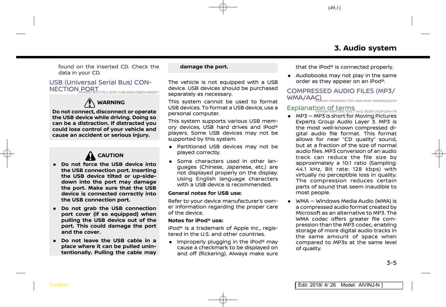 (49,1)[ Edit: 2018/ 4/ 26 Model: AIVINJ-N ]found on the inserted CD. Check thedata in your CD.USB (Universal Serial Bus) CON-NECTION PORTAIVINJN1-B14770CC-B357-4196-BAA4-5BEF948ED871WARNINGAIVINJN1-D638FED5-E54C-411B-A0EC-FC59085277A5Do not connect, disconnect or operatethe USB device while driving. Doing socan be a distraction. If distracted youcould lose control of your vehicle andcause an accident or serious injury.CAUTIONAIVINJN1-29BDBF9A-FCE3-40F6-9211-F2C802EB06DC.Do not force the USB device intothe USB connection port. Insertingthe USB device tilted or up-side-down into the port may damagethe port. Make sure that the USBdevice is connected correctly intothe USB connection port..Do not grab the USB connectionport cover (if so equipped) whenpulling the USB device out of theport. This could damage the portand the cover..Do not leave the USB cable in aplace where it can be pulled unin-tentionally. Pulling the cable maydamage the port.The vehicle is not equipped with a USBdevice. USB devices should be purchasedseparately as necessary.This system cannot be used to formatUSB devices. To format a USB device, use apersonal computer.This system supports various USB mem-ory devices, USB hard drives and iPod®players. Some USB devices may not besupported by this system..Partitioned USB devices may not beplayed correctly..Some characters used in other lan-guages (Chinese, Japanese, etc.) arenot displayed properly on the display.Using English language characterswith a USB device is recommended.General notes for USB use:Refer to your device manufacturer’s own-er information regarding the proper careof the device.Notes for iPod® use:iPod® is a trademark of Apple Inc., regis-tered in the U.S. and other countries..Improperly plugging in the iPod® maycause a checkmark to be displayed onand off (flickering). Always make surethat the iPod® is connected properly..Audiobooks may not play in the sameorder as they appear on an iPod®.COMPRESSED AUDIO FILES (MP3/WMA/AAC)AIVINJN1-59506932-77E0-4626-8C21-4A60DD222070Explanation of termsAIVINJN1-EB91730C-D0C7-441C-9028-C9C6F27A417B.MP3 — MP3 is short for Moving PicturesExperts Group Audio Layer 3. MP3 isthe most well-known compressed di-gital audio file format. This formatallows for near “CD quality” sound,but at a fraction of the size of normalaudio files. MP3 conversion of an audiotrack can reduce the file size byapproximately a 10:1 ratio (Sampling:44.1 kHz, Bit rate: 128 kbps) withvirtually no perceptible loss in quality.The compression reduces certainparts of sound that seem inaudible tomost people..WMA — Windows Media Audio (WMA) isa compressed audio format created byMicrosoft as an alternative to MP3. TheWMA codec offers greater file com-pression than the MP3 codec, enablingstorage of more digital audio tracks inthe same amount of space whencompared to MP3s at the same levelof quality.3. Audio systemCondition:3-5
