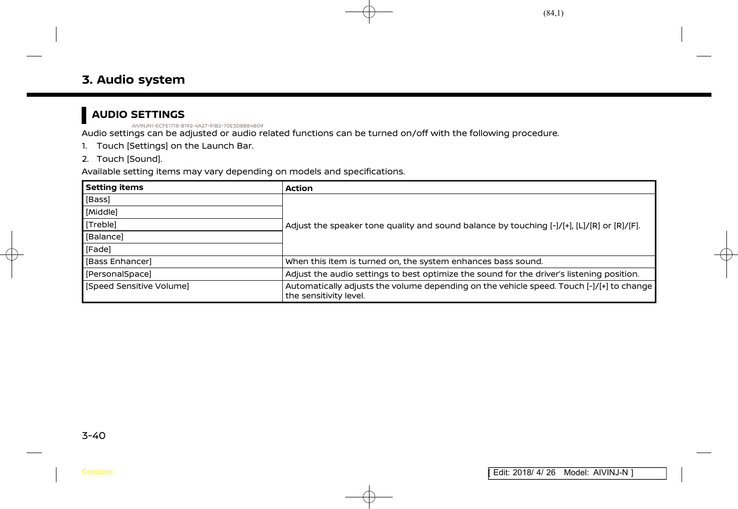 (84,1)[ Edit: 2018/ 4/ 26 Model: AIVINJ-N ]3. Audio systemAUDIO SETTINGSAIVINJN1-ECFE1718-B192-4A27-91B2-70E3D8B84B09Audio settings can be adjusted or audio related functions can be turned on/off with the following procedure.1. Touch [Settings] on the Launch Bar.2. Touch [Sound].Available setting items may vary depending on models and specifications.Setting items Action[Bass]Adjust the speaker tone quality and sound balance by touching [-]/[+], [L]/[R] or [R]/[F].[Middle][Treble][Balance][Fade][Bass Enhancer] When this item is turned on, the system enhances bass sound.[PersonalSpace] Adjust the audio settings to best optimize the sound for the driver’s listening position.[Speed Sensitive Volume] Automatically adjusts the volume depending on the vehicle speed. Touch [-]/[+] to changethe sensitivity level.Condition:3-40