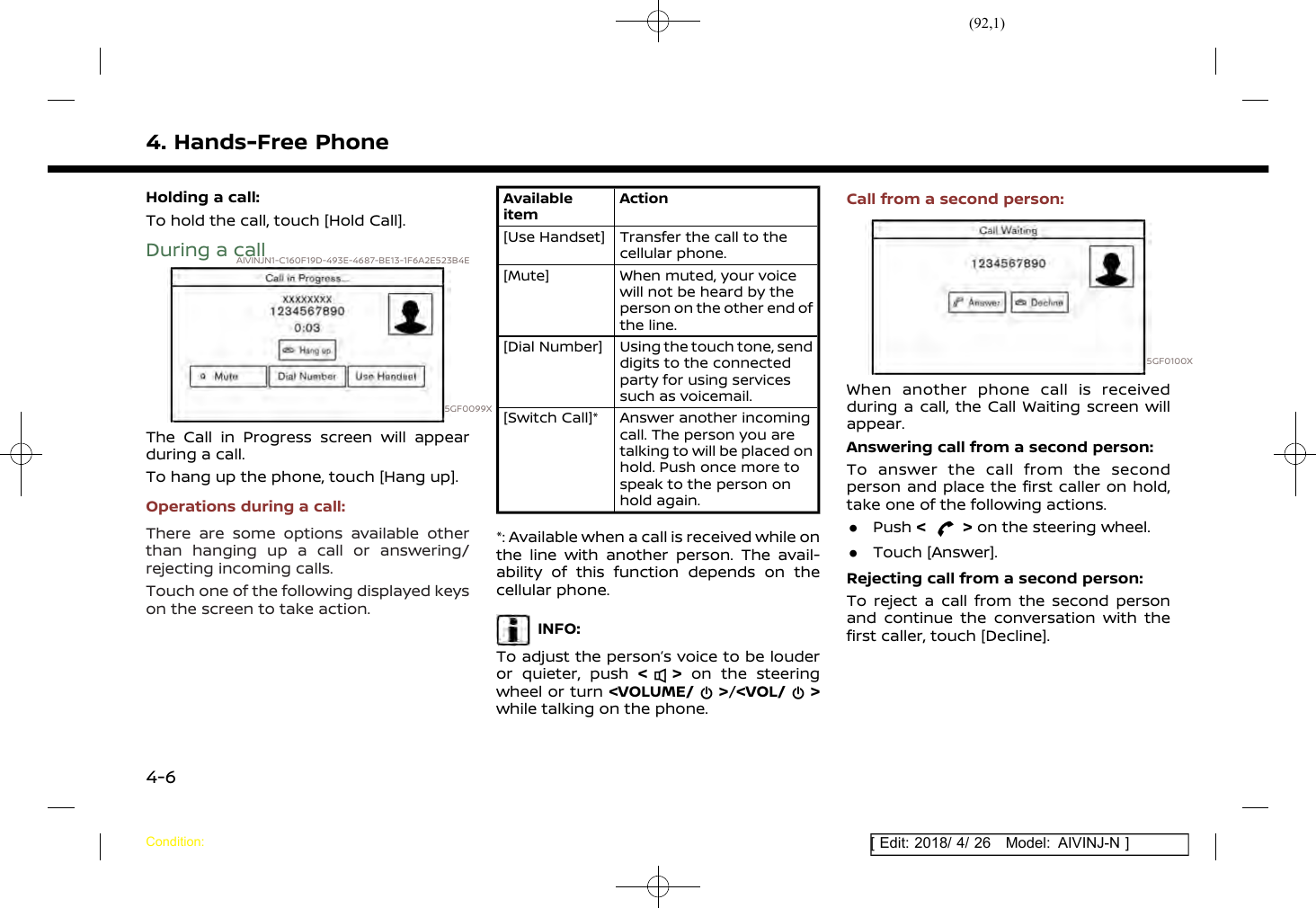 (92,1)[ Edit: 2018/ 4/ 26 Model: AIVINJ-N ]4. Hands-Free PhoneHolding a call:To hold the call, touch [Hold Call].During a callAIVINJN1-C160F19D-493E-4687-BE13-1F6A2E523B4E5GF0099XThe Call in Progress screen will appearduring a call.To hang up the phone, touch [Hang up].Operations during a call:There are some options available otherthan hanging up a call or answering/rejecting incoming calls.Touch one of the following displayed keyson the screen to take action.AvailableitemAction[Use Handset] Transfer the call to thecellular phone.[Mute] When muted, your voicewill not be heard by theperson on the other end ofthe line.[Dial Number] Using the touch tone, senddigits to the connectedparty for using servicessuch as voicemail.[Switch Call]* Answer another incomingcall. The person you aretalking to will be placed onhold. Push once more tospeak to the person onhold again.*: Available when a call is received while onthe line with another person. The avail-ability of this function depends on thecellular phone.INFO:To adjust the person’s voice to be louderor quieter, push &lt;&gt;on the steeringwheel or turn &lt;VOLUME/ &gt;/&lt;VOL/ &gt;while talking on the phone.Call from a second person:5GF0100XWhen another phone call is receivedduring a call, the Call Waiting screen willappear.Answering call from a second person:To answer the call from the secondperson and place the first caller on hold,take one of the following actions..Push &lt;&gt;on the steering wheel..Touch [Answer].Rejecting call from a second person:To reject a call from the second personand continue the conversation with thefirst caller, touch [Decline].Condition:4-6