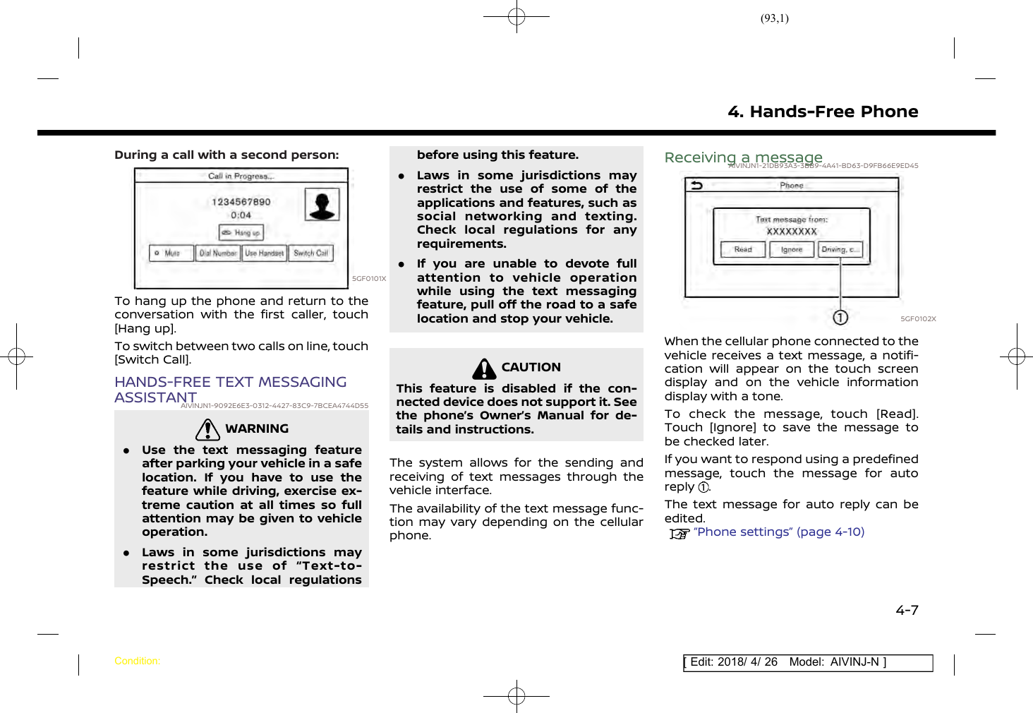 (93,1)[ Edit: 2018/ 4/ 26 Model: AIVINJ-N ]During a call with a second person:5GF0101XTo hang up the phone and return to theconversation with the first caller, touch[Hang up].To switch between two calls on line, touch[Switch Call].HANDS-FREE TEXT MESSAGINGASSISTANTAIVINJN1-9092E6E3-0312-4427-83C9-7BCEA4744D55WARNINGAIVINJN1-16484565-69F4-46E9-97B3-C1982598651E.Use the text messaging featureafter parking your vehicle in a safelocation. If you have to use thefeature while driving, exercise ex-treme caution at all times so fullattention may be given to vehicleoperation..Laws in some jurisdictions mayrestrict the use of “Text-to-Speech.” Check local regulationsbefore using this feature..Laws in some jurisdictions mayrestrict the use of some of theapplications and features, such associal networking and texting.Check local regulations for anyrequirements..If you are unable to devote fullattention to vehicle operationwhile using the text messagingfeature, pull off the road to a safelocation and stop your vehicle.CAUTIONAIVINJN1-6D008478-9197-44FF-B37B-98DEC75BD2FCThis feature is disabled if the con-nected device does not support it. Seethe phone’s Owner’s Manual for de-tails and instructions.The system allows for the sending andreceiving of text messages through thevehicle interface.The availability of the text message func-tion may vary depending on the cellularphone.Receiving a messageAIVINJN1-21DB93A3-3BB9-4A41-BD63-D9FB66E9ED455GF0102XWhen the cellular phone connected to thevehicle receives a text message, a notifi-cation will appear on the touch screendisplay and on the vehicle informationdisplay with a tone.To check the message, touch [Read].Touch [Ignore] to save the message tobe checked later.If you want to respond using a predefinedmessage, touch the message for autoreply .The text message for auto reply can beedited.“Phone settings” (page 4-10)4. Hands-Free PhoneCondition:4-7