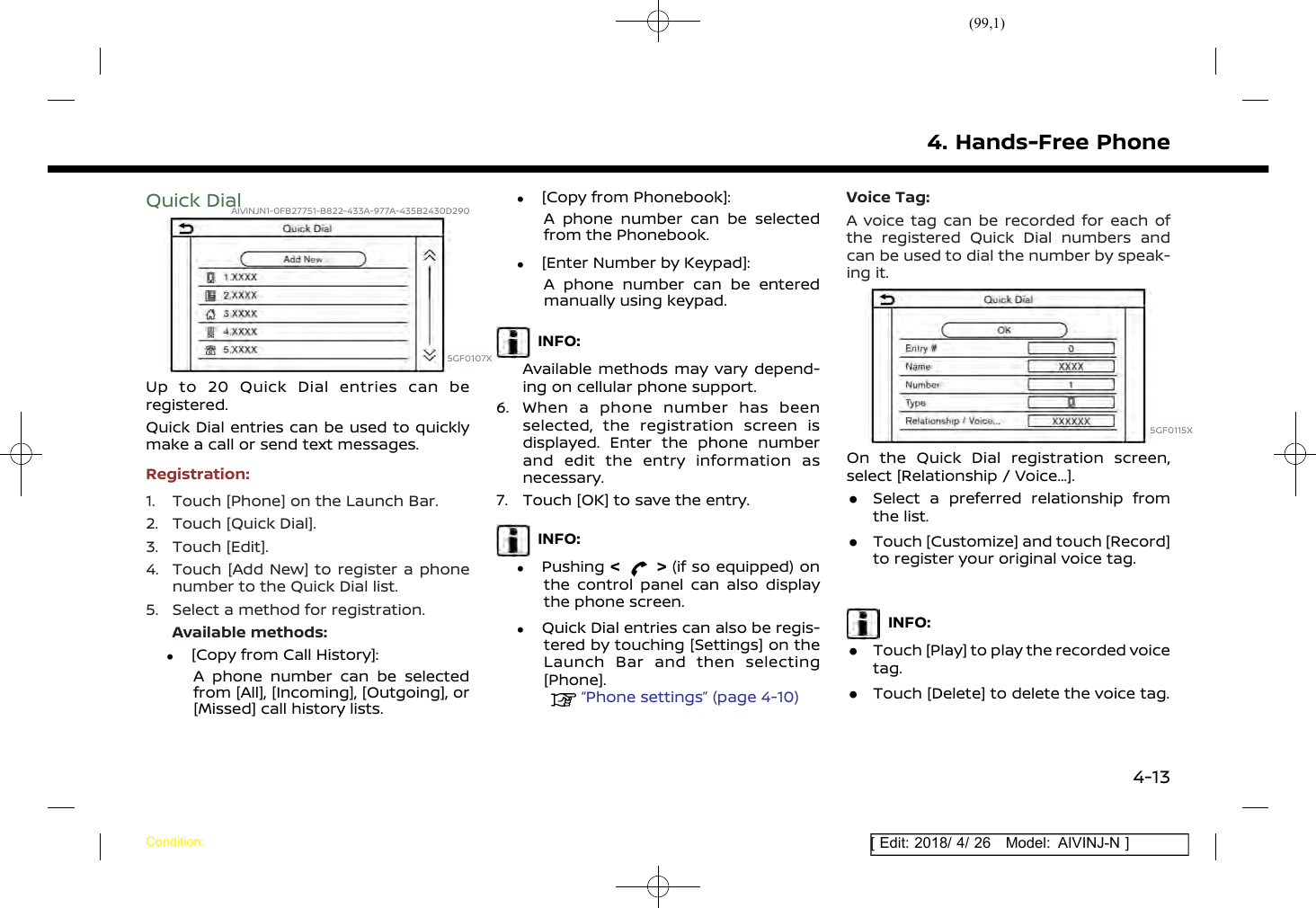 (99,1)[ Edit: 2018/ 4/ 26 Model: AIVINJ-N ]Quick DialAIVINJN1-0FB27751-B822-433A-977A-435B2430D2905GF0107XUp to 20 Quick Dial entries can beregistered.Quick Dial entries can be used to quicklymake a call or send text messages.Registration:1. Touch [Phone] on the Launch Bar.2. Touch [Quick Dial].3. Touch [Edit].4. Touch [Add New] to register a phonenumber to the Quick Dial list.5. Select a method for registration.Available methods:.[Copy from Call History]:A phone number can be selectedfrom [All], [Incoming], [Outgoing], or[Missed] call history lists..[Copy from Phonebook]:A phone number can be selectedfrom the Phonebook..[Enter Number by Keypad]:A phone number can be enteredmanually using keypad.INFO:Available methods may vary depend-ing on cellular phone support.6. When a phone number has beenselected, the registration screen isdisplayed. Enter the phone numberand edit the entry information asnecessary.7. Touch [OK] to save the entry.INFO:.Pushing &lt; &gt; (if so equipped) onthe control panel can also displaythe phone screen..Quick Dial entries can also be regis-tered by touching [Settings] on theLaunch Bar and then selecting[Phone].“Phone settings” (page 4-10)Voice Tag:A voice tag can be recorded for each ofthe registered Quick Dial numbers andcan be used to dial the number by speak-ing it.5GF0115XOn the Quick Dial registration screen,select [Relationship / Voice...]..Select a preferred relationship fromthe list..Touch [Customize] and touch [Record]to register your original voice tag.INFO:.Touch [Play] to play the recorded voicetag..Touch [Delete] to delete the voice tag.4. Hands-Free PhoneCondition:4-13