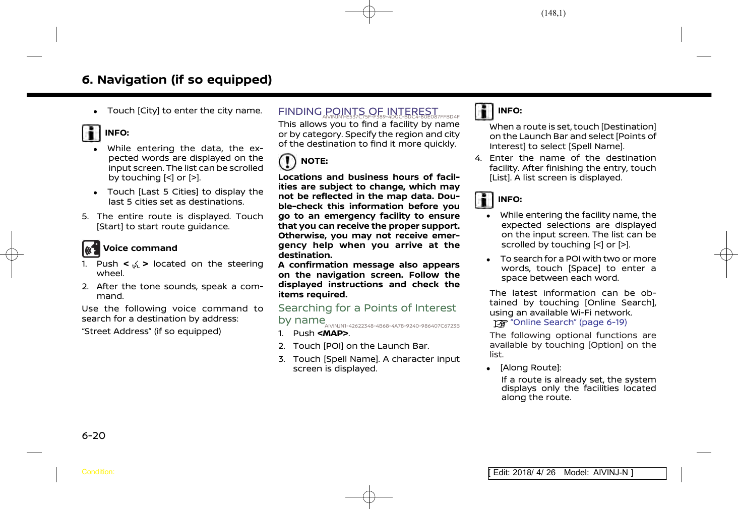 (148,1)[ Edit: 2018/ 4/ 26 Model: AIVINJ-N ]6. Navigation (if so equipped).Touch [City] to enter the city name.INFO:.While entering the data, the ex-pected words are displayed on theinput screen. The list can be scrolledby touching [&lt;] or [&gt;]..Touch [Last 5 Cities] to display thelast 5 cities set as destinations.5. The entire route is displayed. Touch[Start] to start route guidance.Voice command1. Push &lt;&gt;located on the steeringwheel.2. After the tone sounds, speak a com-mand.Use the following voice command tosearch for a destination by address:“Street Address” (if so equipped)FINDING POINTS OF INTERESTAIVINJN1-E537C75F-F389-4D0C-BDC4-80E087FFBD4FThis allows you to find a facility by nameor by category. Specify the region and cityof the destination to find it more quickly.NOTE:Locations and business hours of facil-ities are subject to change, which maynot be reflected in the map data. Dou-ble-check this information before yougo to an emergency facility to ensurethat you can receive the proper support.Otherwise, you may not receive emer-gency help when you arrive at thedestination.A confirmation message also appearson the navigation screen. Follow thedisplayed instructions and check theitems required.Searching for a Points of Interestby nameAIVINJN1-42622348-4B68-4A78-9240-986407C6723B1. Push &lt;MAP&gt;.2. Touch [POI] on the Launch Bar.3. Touch [Spell Name]. A character inputscreen is displayed.INFO:When a route is set, touch [Destination]on the Launch Bar and select [Points ofInterest] to select [Spell Name].4. Enter the name of the destinationfacility. After finishing the entry, touch[List]. A list screen is displayed.INFO:.While entering the facility name, theexpected selections are displayedon the input screen. The list can bescrolled by touching [&lt;] or [&gt;]..To search for a POI with two or morewords, touch [Space] to enter aspace between each word.The latest information can be ob-tained by touching [Online Search],using an available Wi-Fi network.“Online Search” (page 6-19)The following optional functions areavailable by touching [Option] on thelist..[Along Route]:If a route is already set, the systemdisplays only the facilities locatedalong the route.Condition:6-20