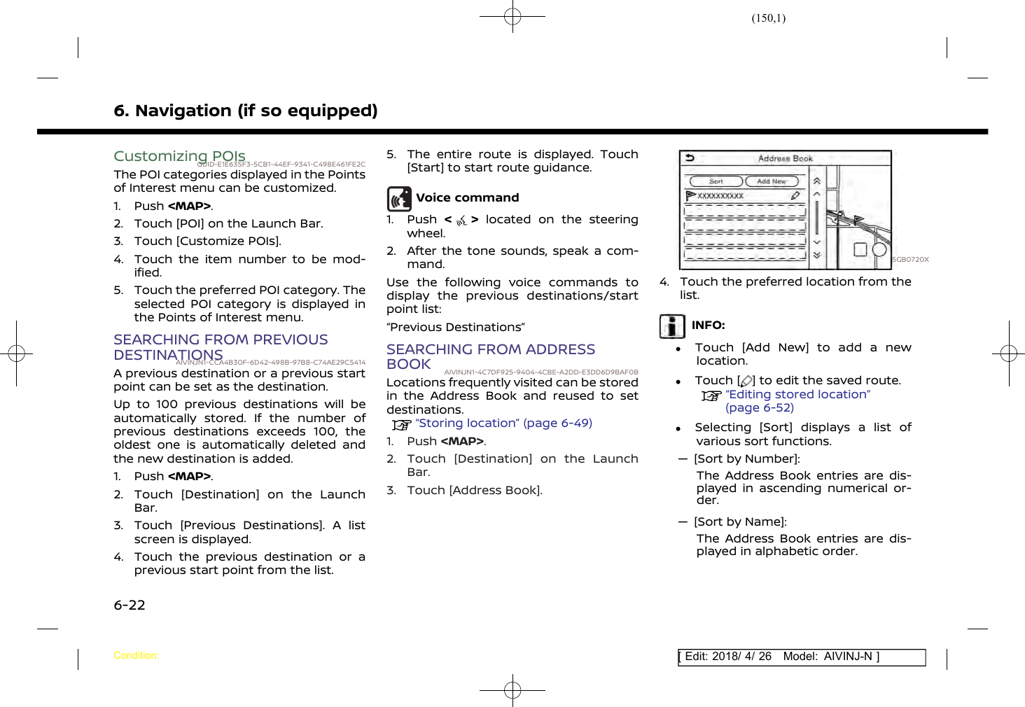 (150,1)[ Edit: 2018/ 4/ 26 Model: AIVINJ-N ]6. Navigation (if so equipped)Customizing POIsGUID-E1E635F3-5CB1-44EF-9341-C498E461FE2CThe POI categories displayed in the Pointsof Interest menu can be customized.1. Push &lt;MAP&gt;.2. Touch [POI] on the Launch Bar.3. Touch [Customize POIs].4. Touch the item number to be mod-ified.5. Touch the preferred POI category. Theselected POI category is displayed inthe Points of Interest menu.SEARCHING FROM PREVIOUSDESTINATIONSAIVINJN1-CCA4B30F-6D42-498B-97B8-C74AE29C5414A previous destination or a previous startpoint can be set as the destination.Up to 100 previous destinations will beautomatically stored. If the number ofprevious destinations exceeds 100, theoldest one is automatically deleted andthe new destination is added.1. Push &lt;MAP&gt;.2. Touch [Destination] on the LaunchBar.3. Touch [Previous Destinations]. A listscreen is displayed.4. Touch the previous destination or aprevious start point from the list.5. The entire route is displayed. Touch[Start] to start route guidance.Voice command1. Push &lt;&gt;located on the steeringwheel.2. After the tone sounds, speak a com-mand.Use the following voice commands todisplay the previous destinations/startpoint list:“Previous Destinations”SEARCHING FROM ADDRESSBOOK AIVINJN1-4C7DF925-9404-4CBE-A2DD-E3DD6D9BAF0BLocations frequently visited can be storedin the Address Book and reused to setdestinations.“Storing location” (page 6-49)1. Push &lt;MAP&gt;.2. Touch [Destination] on the LaunchBar.3. Touch [Address Book].5GB0720X4. Touch the preferred location from thelist.INFO:.Touch [Add New] to add a newlocation..Touch [ ] to edit the saved route.“Editing stored location”(page 6-52).Selecting [Sort] displays a list ofvarious sort functions.— [Sort by Number]:The Address Book entries are dis-played in ascending numerical or-der.— [Sort by Name]:The Address Book entries are dis-played in alphabetic order.Condition:6-22