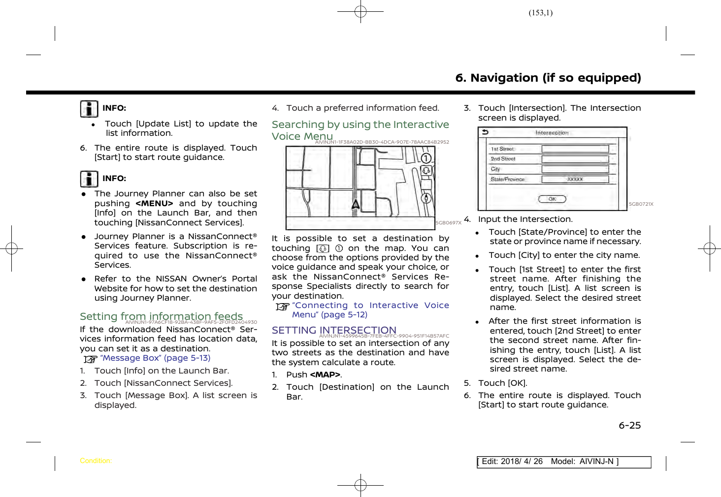(153,1)[ Edit: 2018/ 4/ 26 Model: AIVINJ-N ]INFO:.Touch [Update List] to update thelist information.6. The entire route is displayed. Touch[Start] to start route guidance.INFO:.The Journey Planner can also be setpushing &lt;MENU&gt; and by touching[Info] on the Launch Bar, and thentouching [NissanConnect Services]..Journey Planner is a NissanConnect®Services feature. Subscription is re-quired to use the NissanConnect®Services..Refer to the NISSAN Owner’s PortalWebsite for how to set the destinationusing Journey Planner.Setting from information feedsAIVINJN1-97A6CF18-92BA-438F-9AF5-2F0FD2404930If the downloaded NissanConnect® Ser-vices information feed has location data,you can set it as a destination.“Message Box” (page 5-13)1. Touch [Info] on the Launch Bar.2. Touch [NissanConnect Services].3. Touch [Message Box]. A list screen isdisplayed.4. Touch a preferred information feed.Searching by using the InteractiveVoice MenuAIVINJN1-1F38A02D-BB30-4DCA-907E-78AAC84B29525GB0697XIt is possible to set a destination bytouching [ ] on the map. You canchoose from the options provided by thevoice guidance and speak your choice, orask the NissanConnect® Services Re-sponse Specialists directly to search foryour destination.“Connecting to Interactive VoiceMenu” (page 5-12)SETTING INTERSECTIONAIVINJN1-4599645B-7FEB-4FFC-9904-951F14B57AFCIt is possible to set an intersection of anytwo streets as the destination and havethe system calculate a route.1. Push &lt;MAP&gt;.2. Touch [Destination] on the LaunchBar.3. Touch [Intersection]. The Intersectionscreen is displayed.5GB0721X4. Input the Intersection..Touch [State/Province] to enter thestate or province name if necessary..Touch [City] to enter the city name..Touch [1st Street] to enter the firststreet name. After finishing theentry, touch [List]. A list screen isdisplayed. Select the desired streetname..After the first street information isentered, touch [2nd Street] to enterthe second street name. After fin-ishing the entry, touch [List]. A listscreen is displayed. Select the de-sired street name.5. Touch [OK].6. The entire route is displayed. Touch[Start] to start route guidance.6. Navigation (if so equipped)Condition:6-25