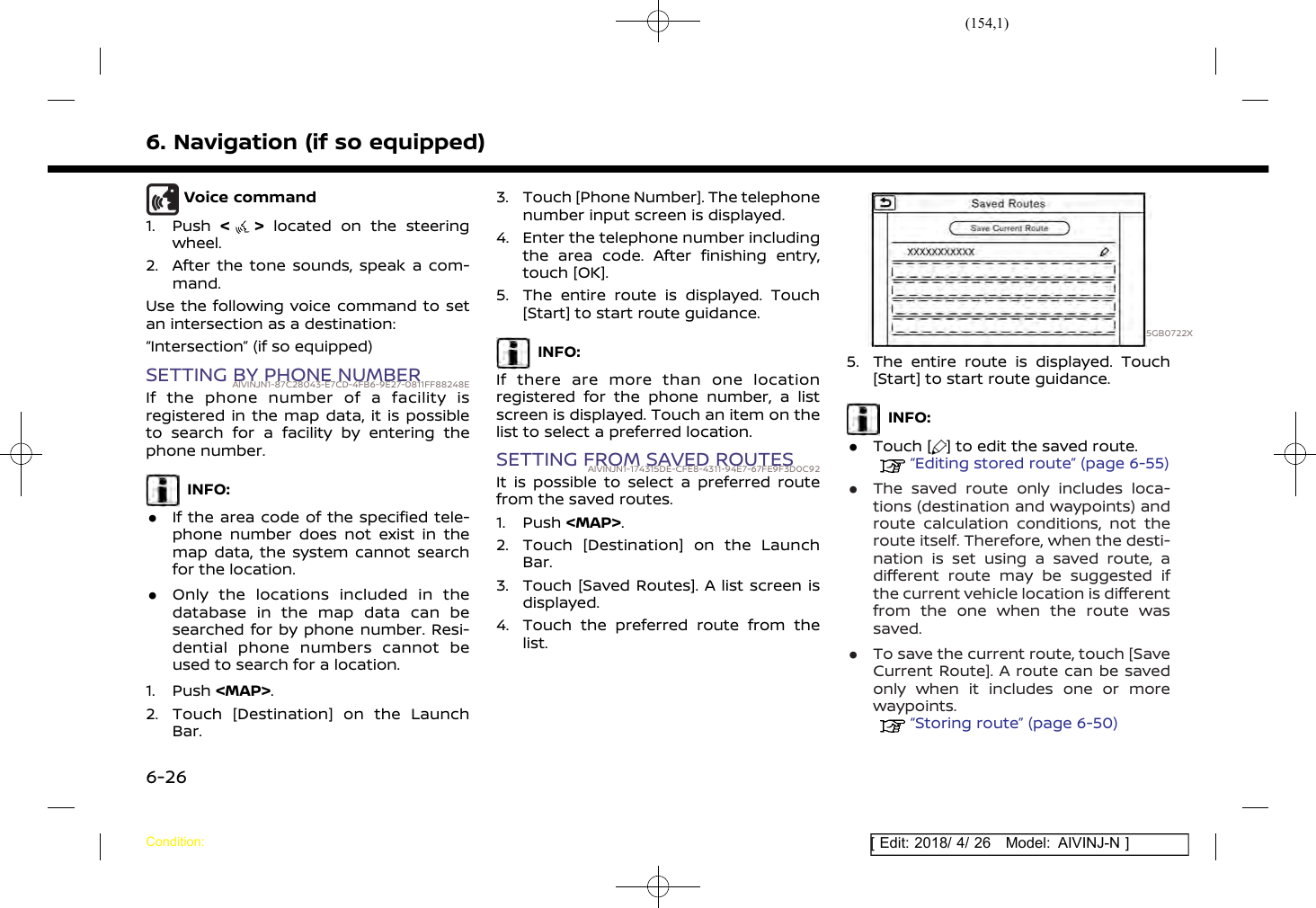 (154,1)[ Edit: 2018/ 4/ 26 Model: AIVINJ-N ]6. Navigation (if so equipped)Voice command1. Push &lt;&gt;located on the steeringwheel.2. After the tone sounds, speak a com-mand.Use the following voice command to setan intersection as a destination:“Intersection” (if so equipped)SETTING BY PHONE NUMBERAIVINJN1-87C28043-E7CD-4FB6-9E27-0811FF88248EIf the phone number of a facility isregistered in the map data, it is possibleto search for a facility by entering thephone number.INFO:.If the area code of the specified tele-phone number does not exist in themap data, the system cannot searchfor the location..Only the locations included in thedatabase in the map data can besearched for by phone number. Resi-dential phone numbers cannot beused to search for a location.1. Push &lt;MAP&gt;.2. Touch [Destination] on the LaunchBar.3. Touch [Phone Number]. The telephonenumber input screen is displayed.4. Enter the telephone number includingthe area code. After finishing entry,touch [OK].5. The entire route is displayed. Touch[Start] to start route guidance.INFO:If there are more than one locationregistered for the phone number, a listscreen is displayed. Touch an item on thelist to select a preferred location.SETTING FROM SAVED ROUTESAIVINJN1-174315DE-CFE8-4311-94E7-67FE9F3D0C92It is possible to select a preferred routefrom the saved routes.1. Push &lt;MAP&gt;.2. Touch [Destination] on the LaunchBar.3. Touch [Saved Routes]. A list screen isdisplayed.4. Touch the preferred route from thelist.5GB0722X5. The entire route is displayed. Touch[Start] to start route guidance.INFO:.Touch [ ] to edit the saved route.“Editing stored route” (page 6-55).The saved route only includes loca-tions (destination and waypoints) androute calculation conditions, not theroute itself. Therefore, when the desti-nation is set using a saved route, adifferent route may be suggested ifthe current vehicle location is differentfrom the one when the route wassaved..To save the current route, touch [SaveCurrent Route]. A route can be savedonly when it includes one or morewaypoints.“Storing route” (page 6-50)Condition:6-26