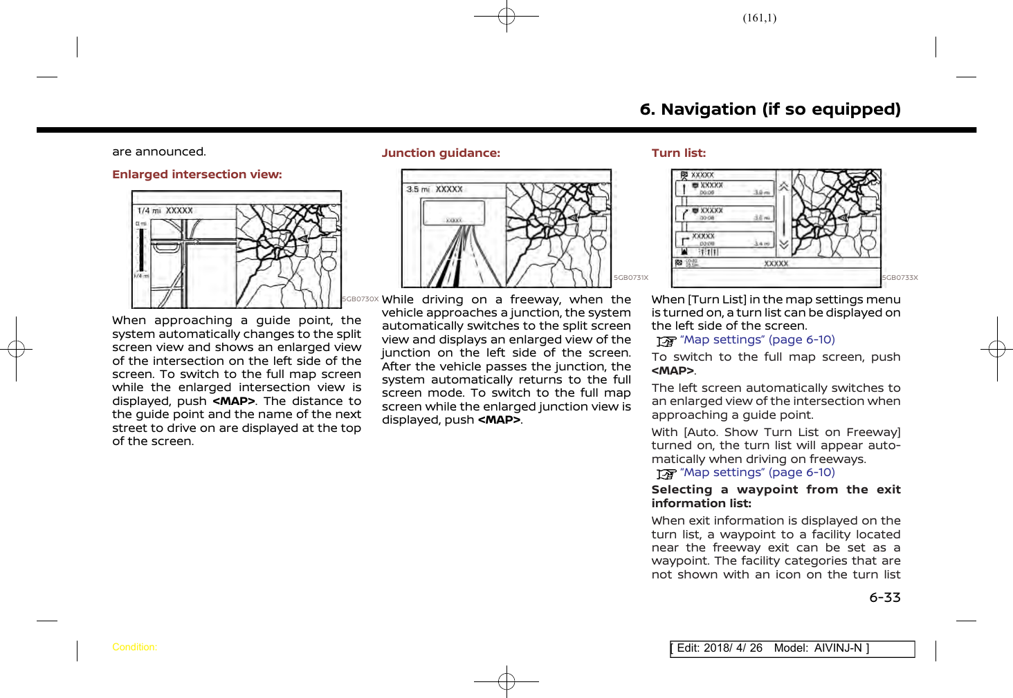 (161,1)[ Edit: 2018/ 4/ 26 Model: AIVINJ-N ]are announced.Enlarged intersection view:5GB0730XWhen approaching a guide point, thesystem automatically changes to the splitscreen view and shows an enlarged viewof the intersection on the left side of thescreen. To switch to the full map screenwhile the enlarged intersection view isdisplayed, push &lt;MAP&gt;. The distance tothe guide point and the name of the nextstreet to drive on are displayed at the topof the screen.Junction guidance:5GB0731XWhile driving on a freeway, when thevehicle approaches a junction, the systemautomatically switches to the split screenview and displays an enlarged view of thejunction on the left side of the screen.After the vehicle passes the junction, thesystem automatically returns to the fullscreen mode. To switch to the full mapscreen while the enlarged junction view isdisplayed, push &lt;MAP&gt;.Turn list:5GB0733XWhen [Turn List] in the map settings menuis turned on, a turn list can be displayed onthe left side of the screen.“Map settings” (page 6-10)To switch to the full map screen, push&lt;MAP&gt;.The left screen automatically switches toan enlarged view of the intersection whenapproaching a guide point.With [Auto. Show Turn List on Freeway]turned on, the turn list will appear auto-matically when driving on freeways.“Map settings” (page 6-10)Selecting a waypoint from the exitinformation list:When exit information is displayed on theturn list, a waypoint to a facility locatednear the freeway exit can be set as awaypoint. The facility categories that arenot shown with an icon on the turn list6. Navigation (if so equipped)Condition:6-33