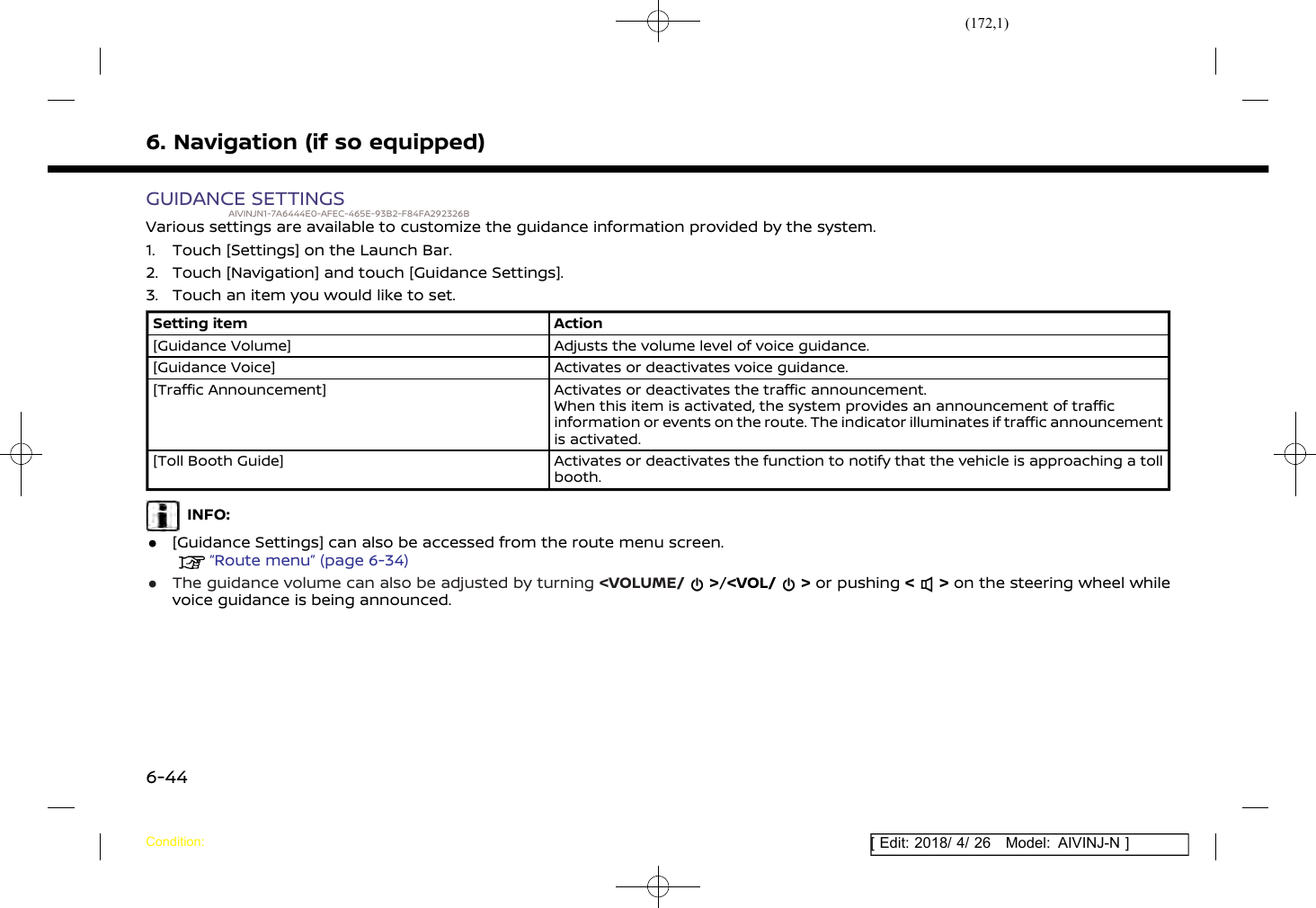 (172,1)[ Edit: 2018/ 4/ 26 Model: AIVINJ-N ]6. Navigation (if so equipped)GUIDANCE SETTINGSAIVINJN1-7A6444E0-AFEC-465E-93B2-F84FA292326BVarious settings are available to customize the guidance information provided by the system.1. Touch [Settings] on the Launch Bar.2. Touch [Navigation] and touch [Guidance Settings].3. Touch an item you would like to set.Setting item Action[Guidance Volume] Adjusts the volume level of voice guidance.[Guidance Voice] Activates or deactivates voice guidance.[Traffic Announcement] Activates or deactivates the traffic announcement.When this item is activated, the system provides an announcement of trafficinformation or events on the route. The indicator illuminates if traffic announcementis activated.[Toll Booth Guide] Activates or deactivates the function to notify that the vehicle is approaching a tollbooth.INFO:.[Guidance Settings] can also be accessed from the route menu screen.“Route menu” (page 6-34).The guidance volume can also be adjusted by turning &lt;VOLUME/ &gt;/&lt;VOL/ &gt; or pushing &lt; &gt; on the steering wheel whilevoice guidance is being announced.Condition:6-44