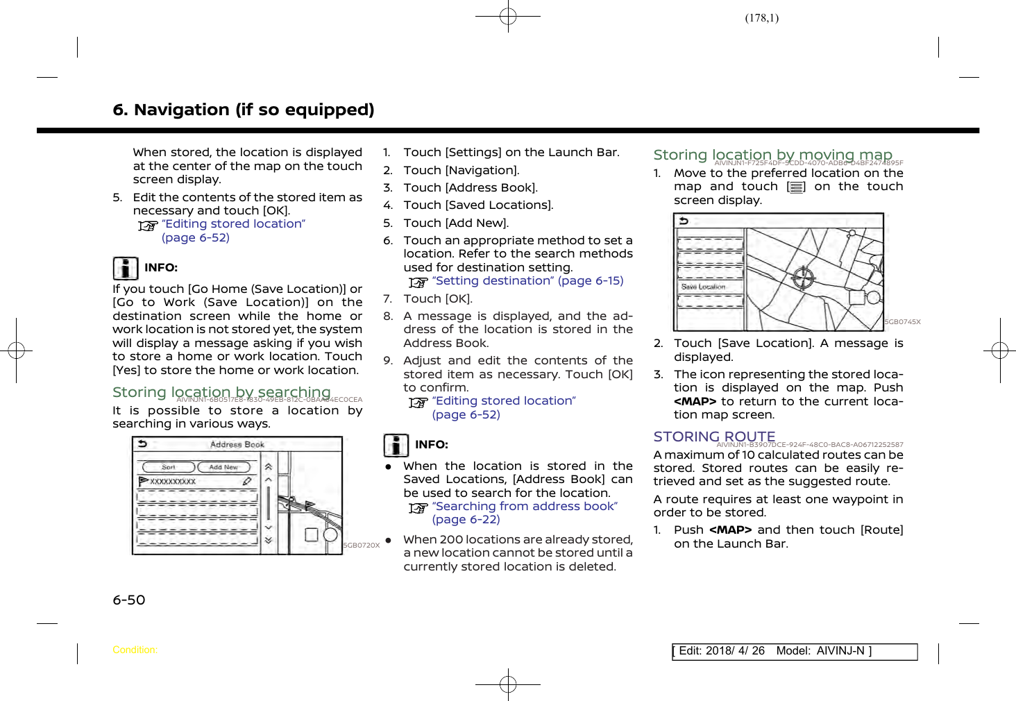 (178,1)[ Edit: 2018/ 4/ 26 Model: AIVINJ-N ]6. Navigation (if so equipped)When stored, the location is displayedat the center of the map on the touchscreen display.5. Edit the contents of the stored item asnecessary and touch [OK].“Editing stored location”(page 6-52)INFO:If you touch [Go Home (Save Location)] or[Go to Work (Save Location)] on thedestination screen while the home orwork location is not stored yet, the systemwill display a message asking if you wishto store a home or work location. Touch[Yes] to store the home or work location.Storing location by searchingAIVINJN1-6B0517E8-1830-49EB-812C-0BAA64EC0CEAIt is possible to store a location bysearching in various ways.5GB0720X1. Touch [Settings] on the Launch Bar.2. Touch [Navigation].3. Touch [Address Book].4. Touch [Saved Locations].5. Touch [Add New].6. Touch an appropriate method to set alocation. Refer to the search methodsused for destination setting.“Setting destination” (page 6-15)7. Touch [OK].8. A message is displayed, and the ad-dress of the location is stored in theAddress Book.9. Adjust and edit the contents of thestored item as necessary. Touch [OK]to confirm.“Editing stored location”(page 6-52)INFO:.When the location is stored in theSaved Locations, [Address Book] canbe used to search for the location.“Searching from address book”(page 6-22).When 200 locations are already stored,a new location cannot be stored until acurrently stored location is deleted.Storing location by moving mapAIVINJN1-F725F4DF-5CDD-4070-ADB6-D4BF2474895F1. Move to the preferred location on themap and touch [ ] on the touchscreen display.5GB0745X2. Touch [Save Location]. A message isdisplayed.3. The icon representing the stored loca-tion is displayed on the map. Push&lt;MAP&gt; to return to the current loca-tion map screen.STORING ROUTEAIVINJN1-B3907DCE-924F-48C0-BAC8-A06712252587A maximum of 10 calculated routes can bestored. Stored routes can be easily re-trieved and set as the suggested route.A route requires at least one waypoint inorder to be stored.1. Push &lt;MAP&gt; and then touch [Route]on the Launch Bar.Condition:6-50