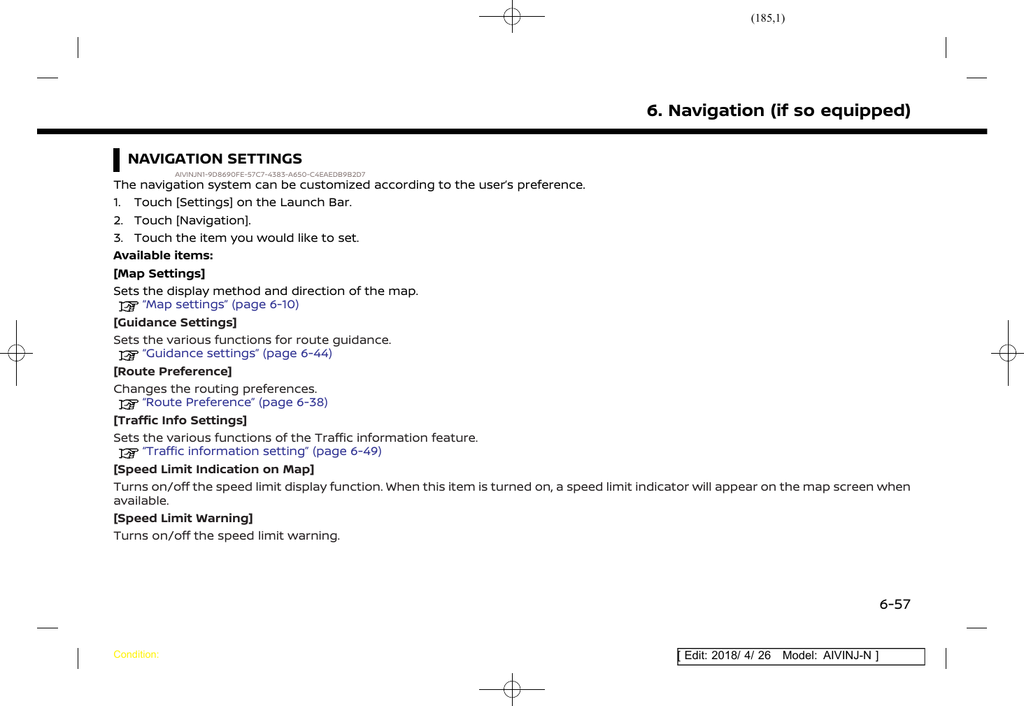 (185,1)[ Edit: 2018/ 4/ 26 Model: AIVINJ-N ]NAVIGATION SETTINGSAIVINJN1-9D8690FE-57C7-4383-A650-C4EAEDB9B2D7The navigation system can be customized according to the user’s preference.1. Touch [Settings] on the Launch Bar.2. Touch [Navigation].3. Touch the item you would like to set.Available items:[Map Settings]Sets the display method and direction of the map.“Map settings” (page 6-10)[Guidance Settings]Sets the various functions for route guidance.“Guidance settings” (page 6-44)[Route Preference]Changes the routing preferences.“Route Preference” (page 6-38)[Traffic Info Settings]Sets the various functions of the Traffic information feature.“Traffic information setting” (page 6-49)[Speed Limit Indication on Map]Turns on/off the speed limit display function. When this item is turned on, a speed limit indicator will appear on the map screen whenavailable.[Speed Limit Warning]Turns on/off the speed limit warning.6. Navigation (if so equipped)Condition:6-57