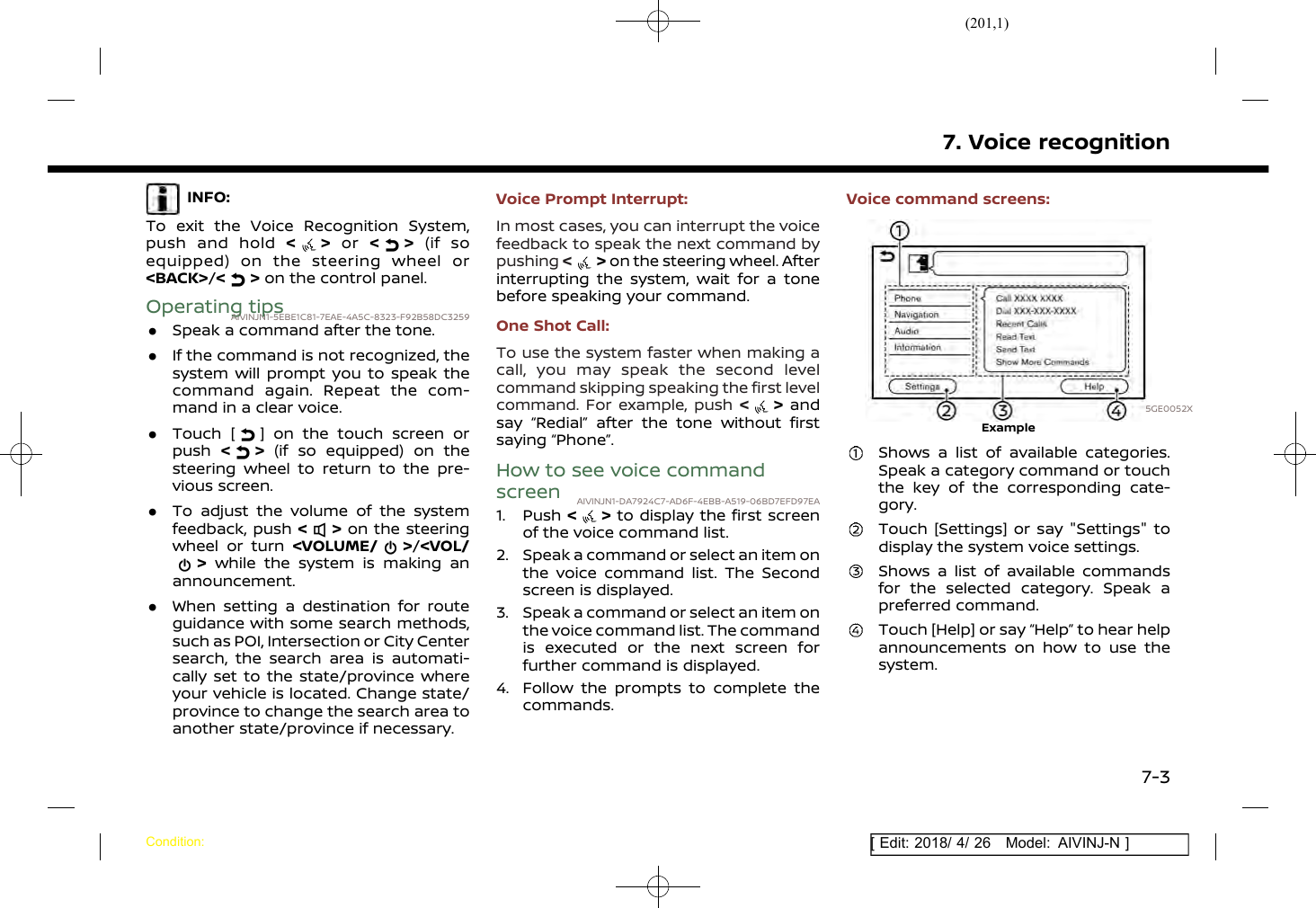 (201,1)[ Edit: 2018/ 4/ 26 Model: AIVINJ-N ]INFO:To exit the Voice Recognition System,push and hold &lt;&gt;or &lt; &gt; (if soequipped) on the steering wheel or&lt;BACK&gt;/&lt;&gt;on the control panel.Operating tipsAIVINJN1-5EBE1C81-7EAE-4A5C-8323-F92B58DC3259.Speak a command after the tone..If the command is not recognized, thesystem will prompt you to speak thecommand again. Repeat the com-mand in a clear voice..Touch [ ] on the touch screen orpush &lt;&gt;(if so equipped) on thesteering wheel to return to the pre-vious screen..To adjust the volume of the systemfeedback, push &lt;&gt;on the steeringwheel or turn &lt;VOLUME/ &gt;/&lt;VOL/&gt;while the system is making anannouncement..When setting a destination for routeguidance with some search methods,such as POI, Intersection or City Centersearch, the search area is automati-cally set to the state/province whereyour vehicle is located. Change state/province to change the search area toanother state/province if necessary.Voice Prompt Interrupt:In most cases, you can interrupt the voicefeedback to speak the next command bypushing &lt;&gt;on the steering wheel. Afterinterrupting the system, wait for a tonebefore speaking your command.One Shot Call:To use the system faster when making acall, you may speak the second levelcommand skipping speaking the first levelcommand. For example, push &lt;&gt;andsay “Redial” after the tone without firstsaying “Phone”.How to see voice commandscreen AIVINJN1-DA7924C7-AD6F-4EBB-A519-06BD7EFD97EA1. Push &lt; &gt; to display the first screenof the voice command list.2. Speak a command or select an item onthe voice command list. The Secondscreen is displayed.3. Speak a command or select an item onthe voice command list. The commandis executed or the next screen forfurther command is displayed.4. Follow the prompts to complete thecommands.Voice command screens:5GE0052XExampleShows a list of available categories.Speak a category command or touchthe key of the corresponding cate-gory.Touch [Settings] or say &quot;Settings&quot; todisplay the system voice settings.Shows a list of available commandsfor the selected category. Speak apreferred command.Touch [Help] or say “Help” to hear helpannouncements on how to use thesystem.7. Voice recognitionCondition:7-3