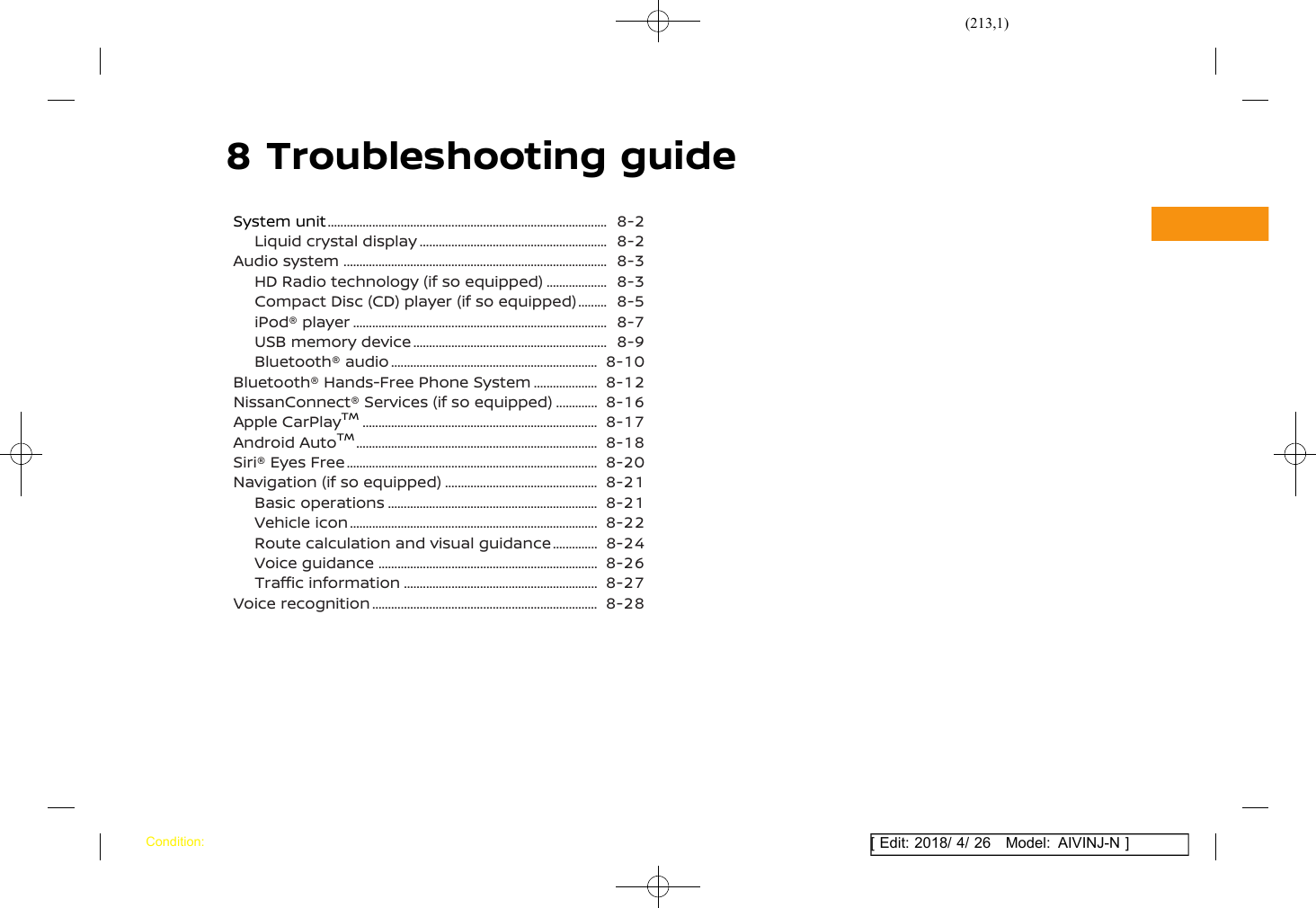 (213,1)[ Edit: 2018/ 4/ 26 Model: AIVINJ-N ]8 Troubleshooting guideSystem unit ........................................................................................... 8-2Liquid crystal display .............................................................. 8-2Audio system ...................................................................................... 8-3HD Radio technology (if so equipped) ...................... 8-3Compact Disc (CD) player (if so equipped) ............ 8-5iPod® player ................................................................................... 8-7USB memory device ................................................................ 8-9Bluetooth® audio .................................................................... 8-10Bluetooth® Hands-Free Phone System ....................... 8-12NissanConnect® Services (if so equipped) ................ 8-16Apple CarPlayTM............................................................................. 8-17Android AutoTM............................................................................... 8-18Siri® Eyes Free .................................................................................. 8-20Navigation (if so equipped) ................................................... 8-21Basic operations ..................................................................... 8-21Vehicle icon ................................................................................. 8-22Route calculation and visual guidance ................. 8-24Voice guidance ........................................................................ 8-26Traffic information ................................................................ 8-27Voice recognition .......................................................................... 8-28Condition: