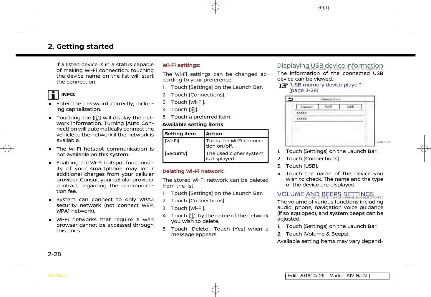 (40,1)[ Edit: 2018/ 4/ 26 Model: AIVINJ-N ]2. Getting startedIf a listed device is in a status capableof making Wi-Fi connection, touchingthe device name on the list will startthe connection.INFO:.Enter the password correctly, includ-ing capitalization..Touching the [ ] will display the net-work information. Turning [Auto Con-nect] on will automatically connect thevehicle to the network if the network isavailable..The Wi-Fi hotspot communication isnot available on this system..Enabling the Wi-Fi hotspot functional-ity of your smartphone may incuradditional charges from your cellularprovider. Consult your cellular providercontract regarding the communica-tion fee..System can connect to only WPA2security network (not connect WEP,WPA1 network)..Wi-Fi networks that require a webbrowser cannot be accessed throughthis units.Wi-Fi settings:The Wi-Fi settings can be changed ac-cording to your preference.1. Touch [Settings] on the Launch Bar.2. Touch [Connections].3. Touch [Wi-Fi].4. Touch [ ].5. Touch a preferred item.Available setting itemsSetting item Action[Wi-Fi] Turns the Wi-Fi connec-tion on/off.[Security] The used cipher systemis displayed.Deleting Wi-Fi network:The stored Wi-Fi network can be deletedfrom the list.1. Touch [Settings] on the Launch Bar.2. Touch [Connections].3. Touch [Wi-Fi].4. Touch [ ] by the name of the networkyou wish to delete.5. Touch [Delete]. Touch [Yes] when amessage appears.Displaying USB device informationGUID-0410F8D5-4D74-4C02-A786-2D75AB254FECThe information of the connected USBdevice can be viewed.“USB memory device player”(page 3-28)5GH0780X1. Touch [Settings] on the Launch Bar.2. Touch [Connections].3. Touch [USB].4. Touch the name of the device youwish to check. The name and the typeof the device are displayed.VOLUME AND BEEPS SETTINGSAIVINJN1-210F184A-892E-4546-8D2A-0868DA7C4F52The volume of various functions includingaudio, phone, navigation voice guidance(if so equipped), and system beeps can beadjusted.1. Touch [Settings] on the Launch Bar.2. Touch [Volume &amp; Beeps].Available setting items may vary depend-Condition:2-28