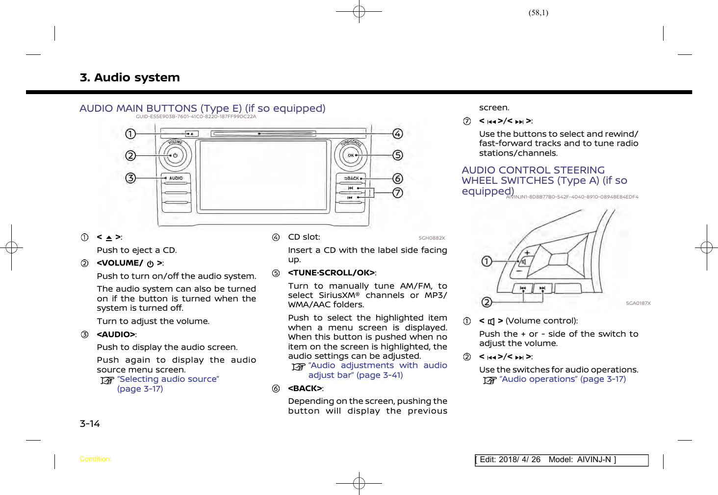 (58,1)[ Edit: 2018/ 4/ 26 Model: AIVINJ-N ]3. Audio systemAUDIO MAIN BUTTONS (Type E) (if so equipped)GUID-E55E903B-7601-41C0-8220-187FF99DC22A5GH0882X&lt; &gt;:Push to eject a CD.&lt;VOLUME/ &gt;:Push to turn on/off the audio system.The audio system can also be turnedon if the button is turned when thesystem is turned off.Turn to adjust the volume.&lt;AUDIO&gt;:Push to display the audio screen.Push again to display the audiosource menu screen.“Selecting audio source”(page 3-17)CD slot:Insert a CD with the label side facingup.&lt;TUNE·SCROLL/OK&gt;:Turn to manually tune AM/FM, toselect SiriusXM® channels or MP3/WMA/AAC folders.Push to select the highlighted itemwhen a menu screen is displayed.When this button is pushed when noitem on the screen is highlighted, theaudio settings can be adjusted.“Audio adjustments with audioadjust bar” (page 3-41)&lt;BACK&gt;:Depending on the screen, pushing thebutton will display the previousscreen.&lt; &gt;/&lt; &gt;:Use the buttons to select and rewind/fast-forward tracks and to tune radiostations/channels.AUDIO CONTROL STEERINGWHEEL SWITCHES (Type A) (if soequipped)AIVINJN1-8D8B77B0-542F-4040-8910-08948E84EDF45GA0187X&lt; &gt; (Volume control):Push the + or - side of the switch toadjust the volume.&lt; &gt;/&lt; &gt;:Use the switches for audio operations.“Audio operations” (page 3-17)Condition:3-14
