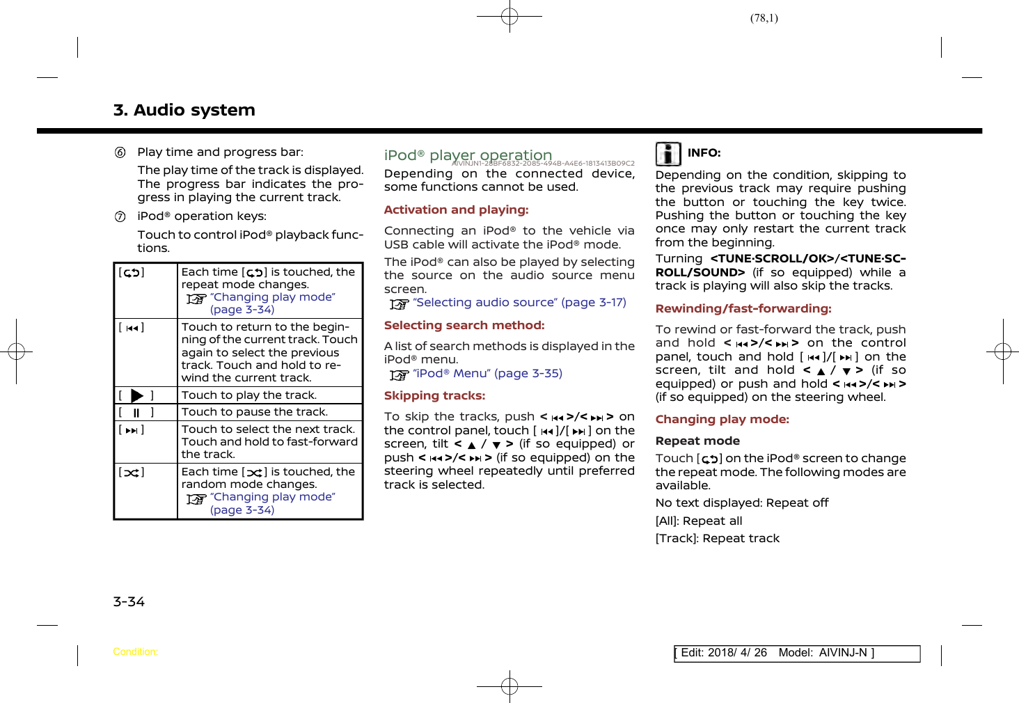 (78,1)[ Edit: 2018/ 4/ 26 Model: AIVINJ-N ]3. Audio systemPlay time and progress bar:The play time of the track is displayed.The progress bar indicates the pro-gress in playing the current track.iPod® operation keys:Touch to control iPod® playback func-tions.[ ] Each time [ ] is touched, therepeat mode changes.“Changing play mode”(page 3-34)[] Touch to return to the begin-ning of the current track. Touchagain to select the previoustrack. Touch and hold to re-wind the current track.[] Touch to play the track.[] Touch to pause the track.[] Touch to select the next track.Touch and hold to fast-forwardthe track.[] Each time [ ] is touched, therandom mode changes.“Changing play mode”(page 3-34)iPod® player operationAIVINJN1-28BF6832-2085-494B-A4E6-1813413B09C2Depending on the connected device,some functions cannot be used.Activation and playing:Connecting an iPod® to the vehicle viaUSB cable will activate the iPod® mode.The iPod® can also be played by selectingthe source on the audio source menuscreen.“Selecting audio source” (page 3-17)Selecting search method:A list of search methods is displayed in theiPod® menu.“iPod® Menu” (page 3-35)Skipping tracks:To skip the tracks, push &lt;&gt;/&lt; &gt; onthe control panel, touch [ ]/[ ] on thescreen, tilt &lt;/&gt;(if so equipped) orpush &lt;&gt;/&lt; &gt; (if so equipped) on thesteering wheel repeatedly until preferredtrack is selected.INFO:Depending on the condition, skipping tothe previous track may require pushingthe button or touching the key twice.Pushing the button or touching the keyonce may only restart the current trackfrom the beginning.Turning &lt;TUNE·SCROLL/OK&gt;/&lt;TUNE·SC-ROLL/SOUND&gt; (if so equipped) while atrack is playing will also skip the tracks.Rewinding/fast-forwarding:To rewind or fast-forward the track, pushand hold &lt;&gt;/&lt; &gt; on the controlpanel, touch and hold [ ]/[ ] on thescreen, tilt and hold &lt;/&gt;(if soequipped) or push and hold &lt;&gt;/&lt; &gt;(if so equipped) on the steering wheel.Changing play mode:Repeat modeTouch [ ] on the iPod® screen to changethe repeat mode. The following modes areavailable.No text displayed: Repeat off[All]: Repeat all[Track]: Repeat trackCondition:3-34