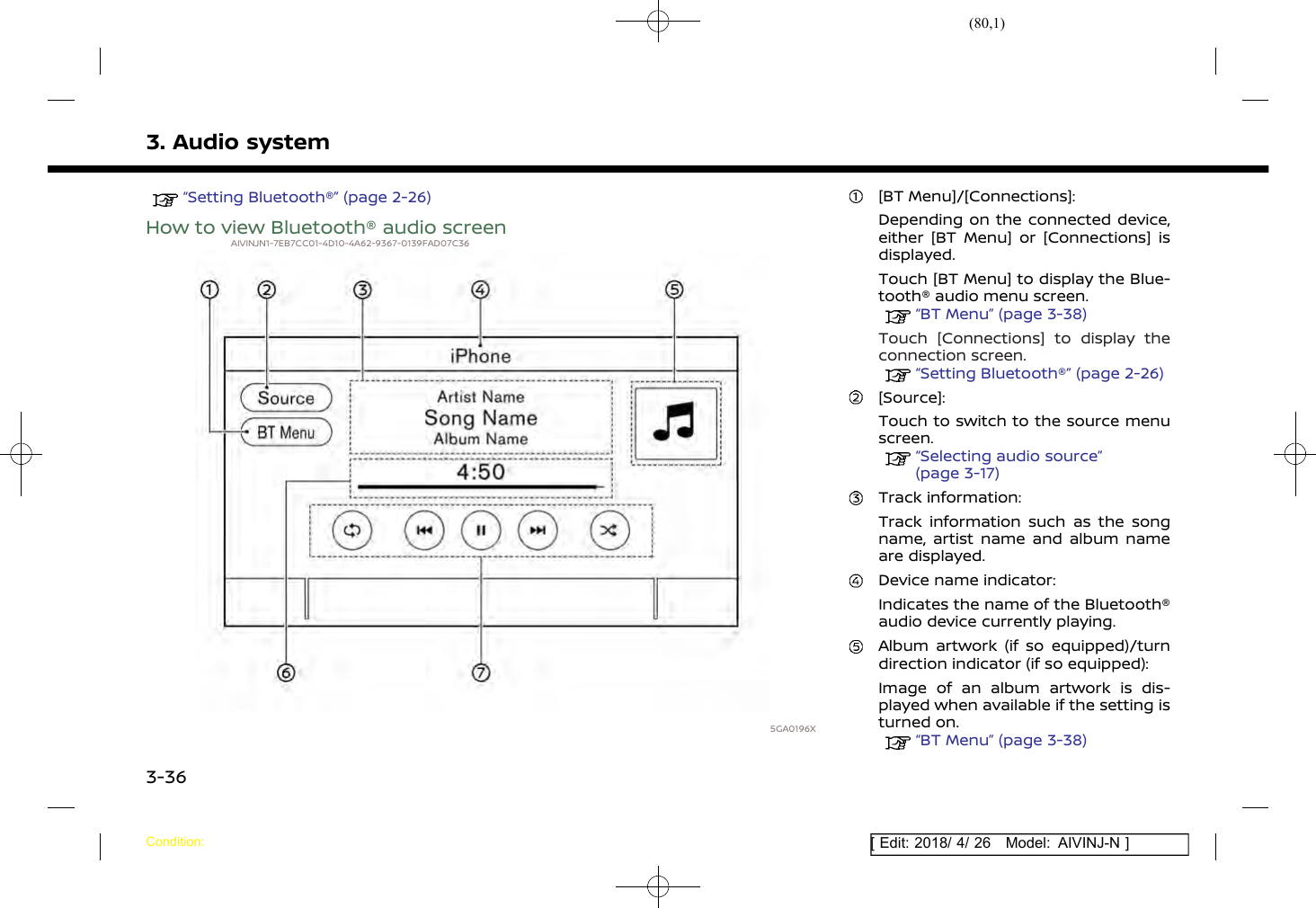 (80,1)[ Edit: 2018/ 4/ 26 Model: AIVINJ-N ]3. Audio system“Setting Bluetooth®” (page 2-26)How to view Bluetooth® audio screenAIVINJN1-7EB7CC01-4D10-4A62-9367-0139FAD07C365GA0196X[BT Menu]/[Connections]:Depending on the connected device,either [BT Menu] or [Connections] isdisplayed.Touch [BT Menu] to display the Blue-tooth® audio menu screen.“BT Menu” (page 3-38)Touch [Connections] to display theconnection screen.“Setting Bluetooth®” (page 2-26)[Source]:Touch to switch to the source menuscreen.“Selecting audio source”(page 3-17)Track information:Track information such as the songname, artist name and album nameare displayed.Device name indicator:Indicates the name of the Bluetooth®audio device currently playing.Album artwork (if so equipped)/turndirection indicator (if so equipped):Image of an album artwork is dis-played when available if the setting isturned on.“BT Menu” (page 3-38)Condition:3-36