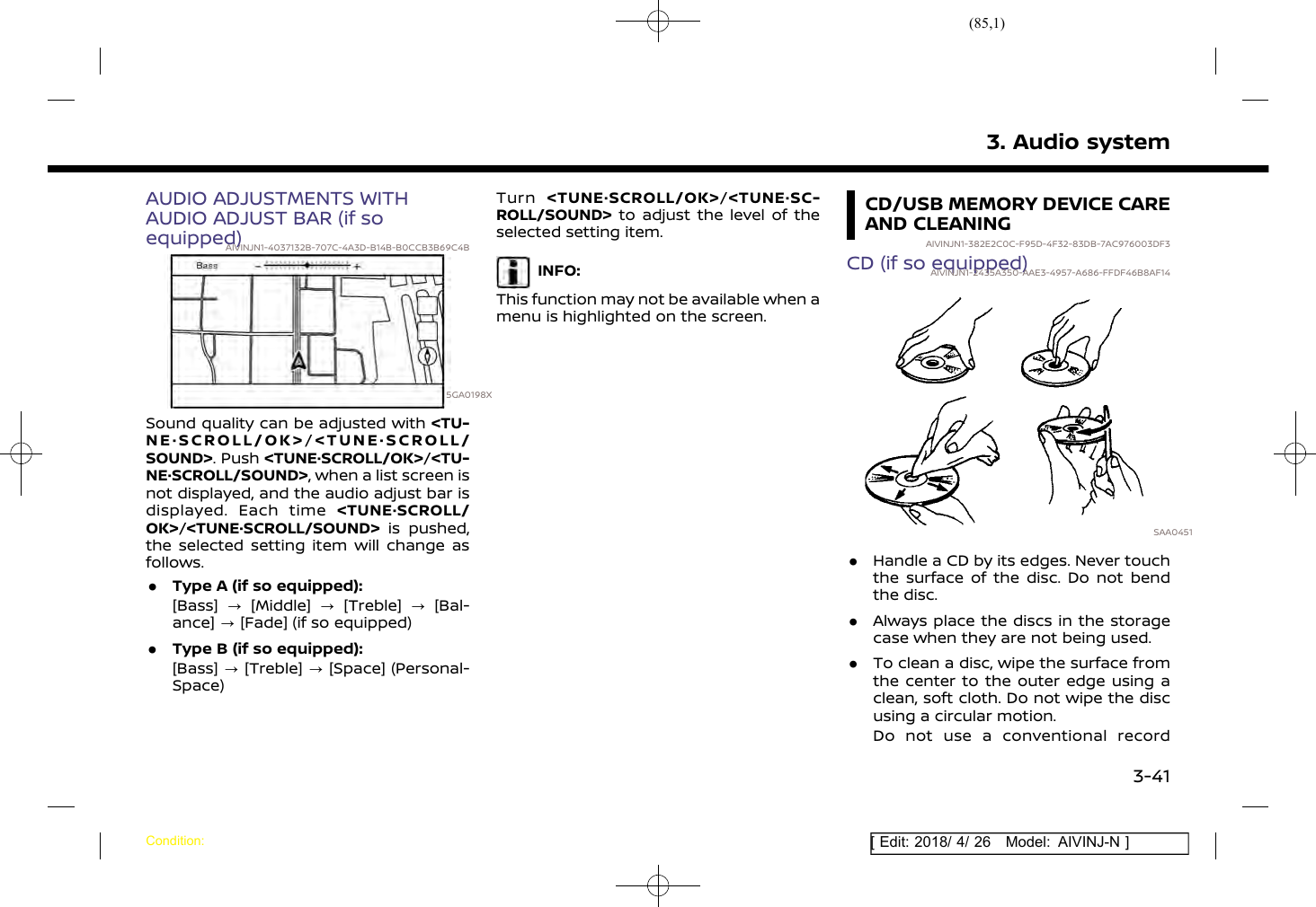 (85,1)[ Edit: 2018/ 4/ 26 Model: AIVINJ-N ]AUDIO ADJUSTMENTS WITHAUDIO ADJUST BAR (if soequipped)AIVINJN1-4037132B-707C-4A3D-B14B-B0CCB3B69C4B5GA0198XSound quality can be adjusted with &lt;TU-NE·SCROLL/OK&gt;/&lt;TUNE·SCROLL/SOUND&gt;. Push &lt;TUNE·SCROLL/OK&gt;/&lt;TU-NE·SCROLL/SOUND&gt;, when a list screen isnot displayed, and the audio adjust bar isdisplayed. Each time &lt;TUNE·SCROLL/OK&gt;/&lt;TUNE·SCROLL/SOUND&gt; is pushed,the selected setting item will change asfollows..Type A (if so equipped):[Bass] ?[Middle] ?[Treble] ?[Bal-ance] ?[Fade] (if so equipped).Type B (if so equipped):[Bass] ?[Treble] ?[Space] (Personal-Space)Turn &lt;TUNE·SCROLL/OK&gt;/&lt;TUNE·SC-ROLL/SOUND&gt; to adjust the level of theselected setting item.INFO:This function may not be available when amenu is highlighted on the screen.CD/USB MEMORY DEVICE CAREAND CLEANINGAIVINJN1-382E2C0C-F95D-4F32-83DB-7AC976003DF3CD (if so equipped)AIVINJN1-2435A350-AAE3-4957-A686-FFDF46B8AF14SAA0451.Handle a CD by its edges. Never touchthe surface of the disc. Do not bendthe disc..Always place the discs in the storagecase when they are not being used..To clean a disc, wipe the surface fromthe center to the outer edge using aclean, soft cloth. Do not wipe the discusing a circular motion.Do not use a conventional record3. Audio systemCondition:3-41