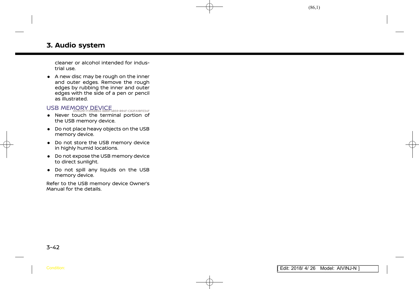 (86,1)[ Edit: 2018/ 4/ 26 Model: AIVINJ-N ]3. Audio systemcleaner or alcohol intended for indus-trial use..A new disc may be rough on the innerand outer edges. Remove the roughedges by rubbing the inner and outeredges with the side of a pen or pencilas illustrated.USB MEMORY DEVICEAIVINJN1-F355BB54-6B69-4B59-B94F-C82FA1BFE34F.Never touch the terminal portion ofthe USB memory device..Do not place heavy objects on the USBmemory device..Do not store the USB memory devicein highly humid locations..Do not expose the USB memory deviceto direct sunlight..Do not spill any liquids on the USBmemory device.Refer to the USB memory device Owner’sManual for the details.Condition:3-42