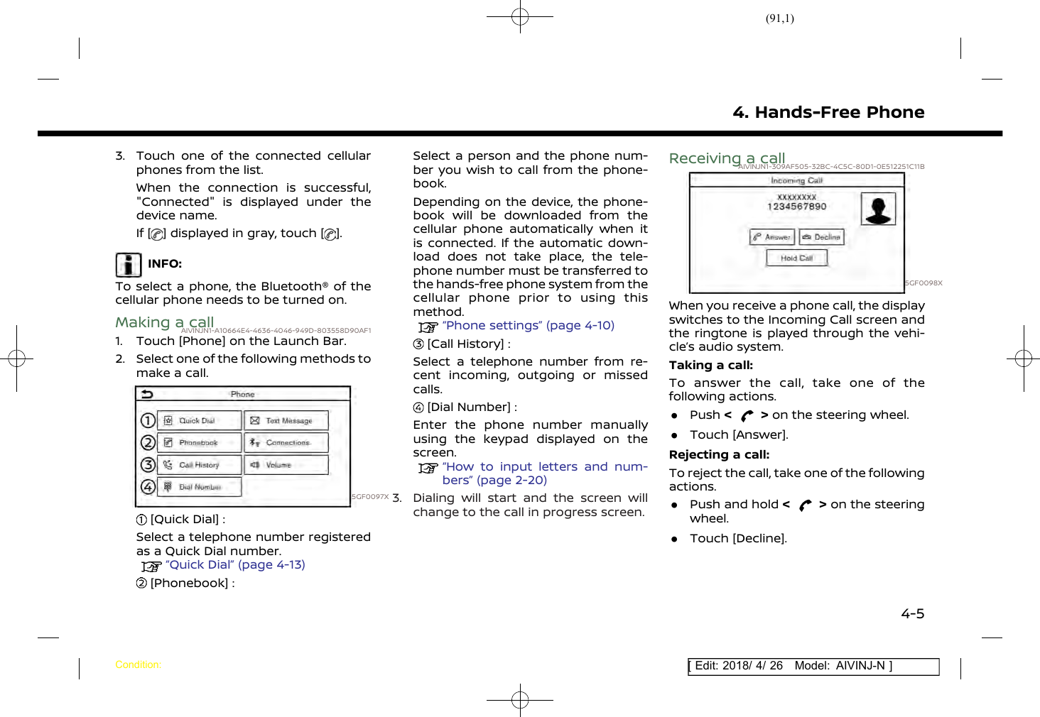 (91,1)[ Edit: 2018/ 4/ 26 Model: AIVINJ-N ]3. Touch one of the connected cellularphones from the list.When the connection is successful,&quot;Connected&quot; is displayed under thedevice name.If [ ] displayed in gray, touch [ ].INFO:To select a phone, the Bluetooth® of thecellular phone needs to be turned on.Making a callAIVINJN1-A10664E4-4636-4046-949D-803558D90AF11. Touch [Phone] on the Launch Bar.2. Select one of the following methods tomake a call.5GF0097X[Quick Dial] :Select a telephone number registeredas a Quick Dial number.“Quick Dial” (page 4-13)[Phonebook] :Select a person and the phone num-ber you wish to call from the phone-book.Depending on the device, the phone-book will be downloaded from thecellular phone automatically when itis connected. If the automatic down-load does not take place, the tele-phone number must be transferred tothe hands-free phone system from thecellular phone prior to using thismethod.“Phone settings” (page 4-10)[Call History] :Select a telephone number from re-cent incoming, outgoing or missedcalls.[Dial Number] :Enter the phone number manuallyusing the keypad displayed on thescreen.“How to input letters and num-bers” (page 2-20)3. Dialing will start and the screen willchange to the call in progress screen.Receiving a callAIVINJN1-309AF505-32BC-4C5C-80D1-0E512251C11B5GF0098XWhen you receive a phone call, the displayswitches to the Incoming Call screen andthe ringtone is played through the vehi-cle’s audio system.Taking a call:To answer the call, take one of thefollowing actions..Push &lt;&gt;on the steering wheel..Touch [Answer].Rejecting a call:To reject the call, take one of the followingactions..Push and hold &lt;&gt;on the steeringwheel..Touch [Decline].4. Hands-Free PhoneCondition:4-5