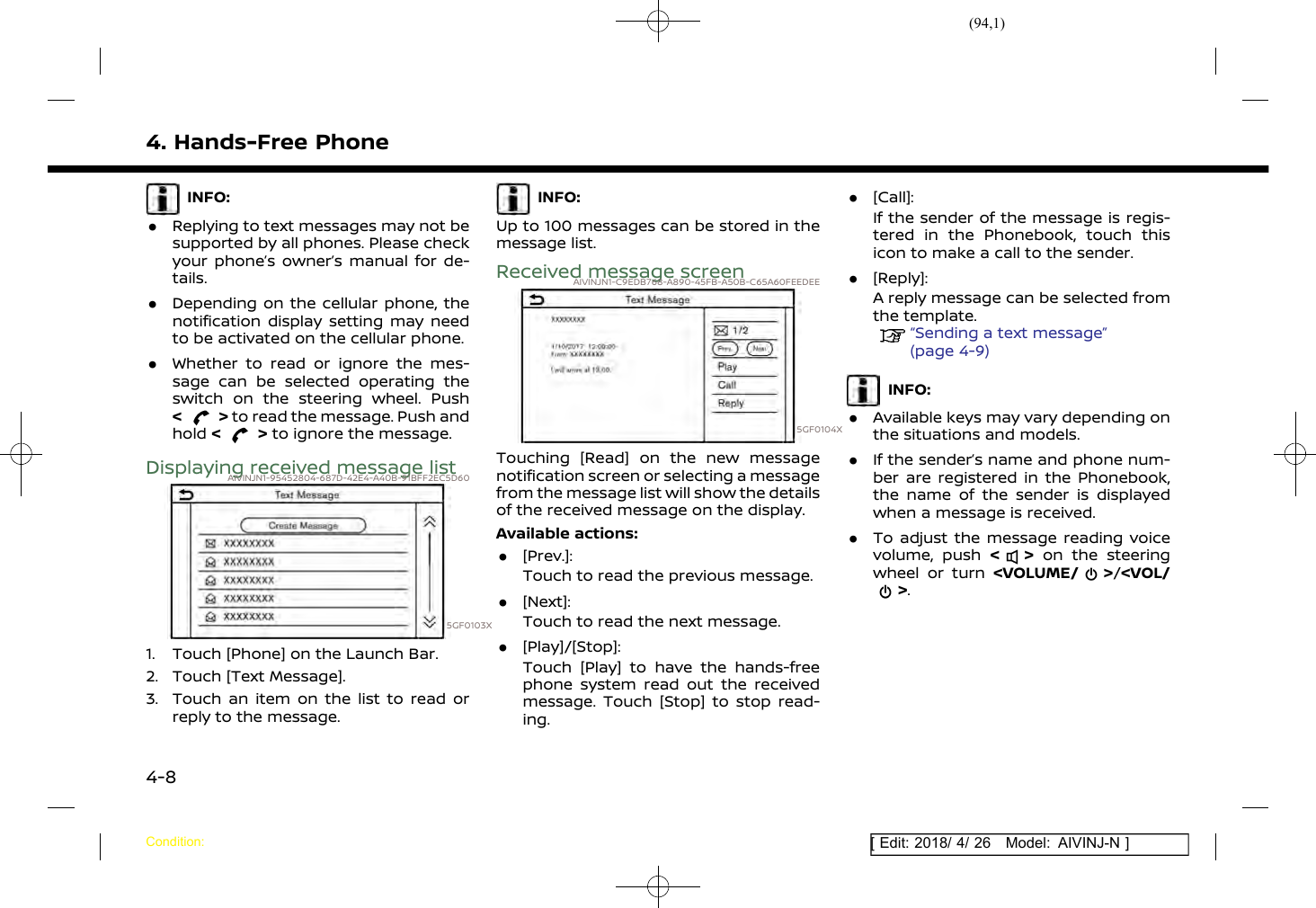 (94,1)[ Edit: 2018/ 4/ 26 Model: AIVINJ-N ]4. Hands-Free PhoneINFO:.Replying to text messages may not besupported by all phones. Please checkyour phone’s owner’s manual for de-tails..Depending on the cellular phone, thenotification display setting may needto be activated on the cellular phone..Whether to read or ignore the mes-sage can be selected operating theswitch on the steering wheel. Push&lt;&gt;to read the message. Push andhold &lt;&gt;to ignore the message.Displaying received message listAIVINJN1-95452804-687D-42E4-A40B-91BFF2EC5D605GF0103X1. Touch [Phone] on the Launch Bar.2. Touch [Text Message].3. Touch an item on the list to read orreply to the message.INFO:Up to 100 messages can be stored in themessage list.Received message screenAIVINJN1-C9EDB768-A890-45FB-A50B-C65A60FEEDEE5GF0104XTouching [Read] on the new messagenotification screen or selecting a messagefrom the message list will show the detailsof the received message on the display.Available actions:.[Prev.]:Touch to read the previous message..[Next]:Touch to read the next message..[Play]/[Stop]:Touch [Play] to have the hands-freephone system read out the receivedmessage. Touch [Stop] to stop read-ing..[Call]:If the sender of the message is regis-tered in the Phonebook, touch thisicon to make a call to the sender..[Reply]:A reply message can be selected fromthe template.“Sending a text message”(page 4-9)INFO:.Available keys may vary depending onthe situations and models..If the sender’s name and phone num-ber are registered in the Phonebook,the name of the sender is displayedwhen a message is received..To adjust the message reading voicevolume, push &lt;&gt;on the steeringwheel or turn &lt;VOLUME/ &gt;/&lt;VOL/&gt;.Condition:4-8