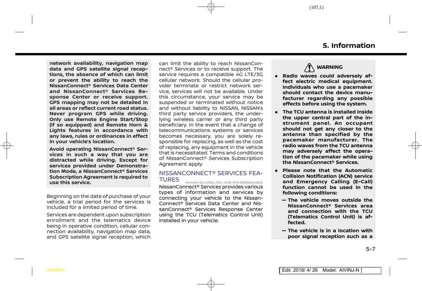 (107,1)[ Edit: 2018/ 4/ 26 Model: AIVINJ-N ]network availability, navigation mapdata and GPS satellite signal recep-tions, the absence of which can limitor prevent the ability to reach theNissanConnect® Services Data Centerand NissanConnect® Services Re-sponse Center or receive support.GPS mapping may not be detailed inall areas or reflect current road status.Never program GPS while driving.Only use Remote Engine Start/Stop(if so equipped) and Remote Horn &amp;Lights features in accordance withany laws, rules or ordinances in effectin your vehicle’s location.Avoid operating NissanConnect® Ser-vices in such a way that you aredistracted while driving. Except forservices provided under Demonstra-tion Mode, a NissanConnect® ServicesSubscription Agreement is required touse this service.Beginning on the date of purchase of yourvehicle, a trial period for the services isincluded for a limited period of time.Services are dependent upon subscriptionenrollment and the telematics devicebeing in operative condition, cellular con-nection availability, navigation map data,and GPS satellite signal reception, whichcan limit the ability to reach NissanCon-nect® Services or to receive support. Theservice requires a compatible 4G LTE/3Gcellular network. Should the cellular pro-vider terminate or restrict network ser-vice, services will not be available. Underthis circumstance, your service may besuspended or terminated without noticeand without liability to NISSAN, NISSAN’sthird party service providers, the under-lying wireless carrier or any third partybeneficiary. In the event that a change oftelecommunications systems or servicesbecomes necessary, you are solely re-sponsible for replacing, as well as the costof replacing, any equipment in the vehiclethat is necessitated. Terms and conditionsof NissanConnect® Services SubscriptionAgreement apply.NISSANCONNECT® SERVICES FEA-TURES AIVINJN1-6C449EE6-7E5C-4FD6-9F16-E808A8403302NissanConnect® Services provides varioustypes of information and services byconnecting your vehicle to the Nissan-Connect® Services Data Center and Nis-sanConnect® Services Response Centerusing the TCU (Telematics Control Unit)installed in your vehicle.WARNINGAIVINJN1-3351361F-A754-4DC9-B209-4D2EF539E24B.Radio waves could adversely af-fect electric medical equipment.Individuals who use a pacemakershould contact the device manu-facturer regarding any possibleeffects before using the system..The TCU antenna is installed insidethe upper central part of the in-strument panel. An occupantshould not get any closer to theantenna than specified by thepacemaker manufacturer. Theradio waves from the TCU antennamay adversely affect the opera-tion of the pacemaker while usingthe NissanConnect® Services..Please note that the AutomaticCollision Notification (ACN) serviceand Emergency Calling (E-Call)function cannot be used in thefollowing conditions:— The vehicle moves outside theNissanConnect® Services areaand connection with the TCU(Telematics Control Unit) is af-fected.— The vehicle is in a location withpoor signal reception such as a5. InformationCondition:5-7