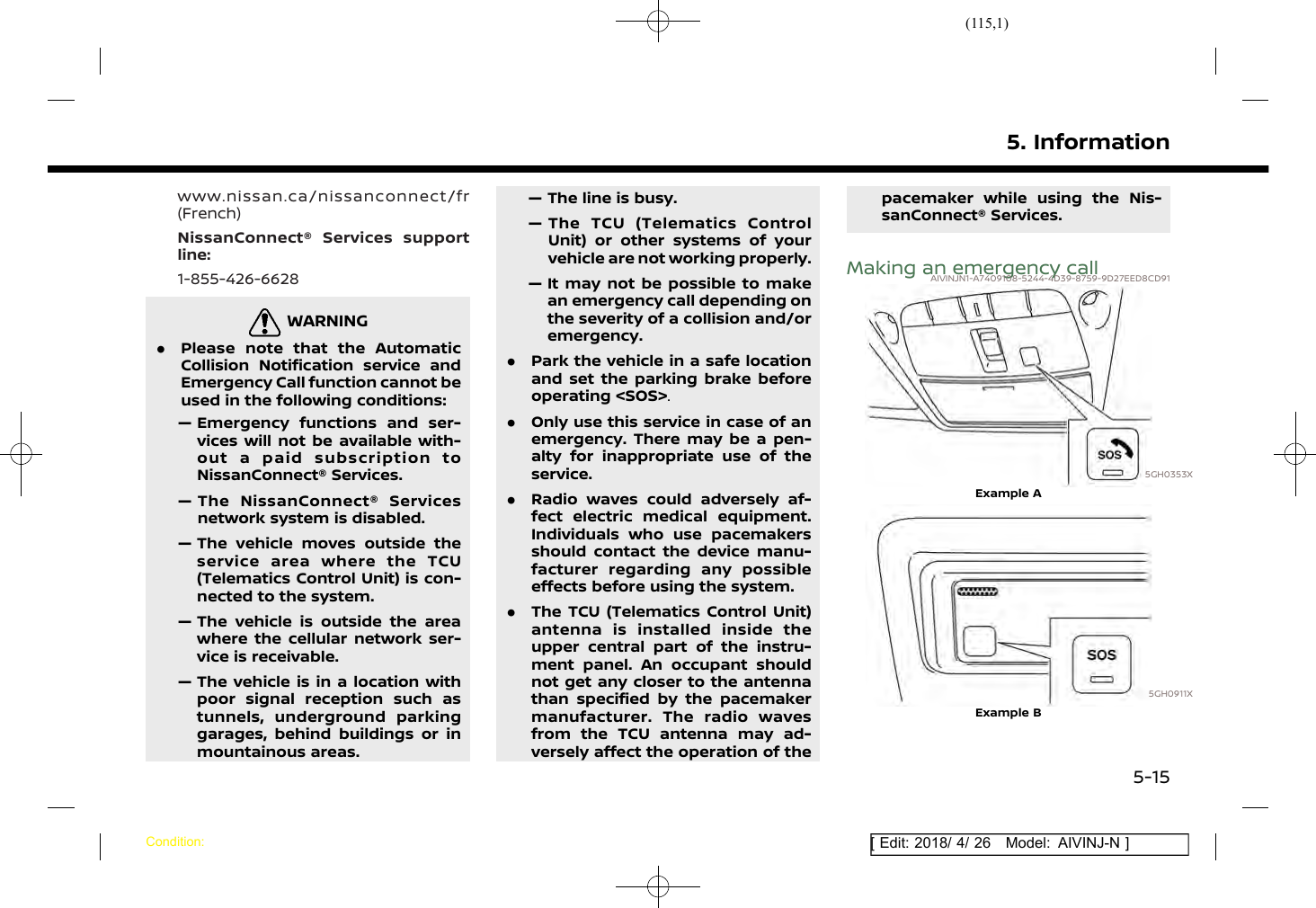 (115,1)[ Edit: 2018/ 4/ 26 Model: AIVINJ-N ]www.nissan.ca/nissanconnect/fr(French)NissanConnect® Services supportline:1-855-426-6628WARNINGAIVINJN1-BA450A5A-1C21-4C29-B306-4BD13E19D061.Please note that the AutomaticCollision Notification service andEmergency Call function cannot beused in the following conditions:— Emergency functions and ser-vices will not be available with-out a paid subscription toNissanConnect® Services.— The NissanConnect® Servicesnetwork system is disabled.— The vehicle moves outside theservice area where the TCU(Telematics Control Unit) is con-nected to the system.— The vehicle is outside the areawhere the cellular network ser-vice is receivable.— The vehicle is in a location withpoor signal reception such astunnels, underground parkinggarages, behind buildings or inmountainous areas.— The line is busy.— The TCU (Telematics ControlUnit) or other systems of yourvehicle are not working properly.— It may not be possible to makean emergency call depending onthe severity of a collision and/oremergency..Park the vehicle in a safe locationand set the parking brake beforeoperating &lt;SOS&gt;..Only use this service in case of anemergency. There may be a pen-alty for inappropriate use of theservice..Radio waves could adversely af-fect electric medical equipment.Individuals who use pacemakersshould contact the device manu-facturer regarding any possibleeffects before using the system..The TCU (Telematics Control Unit)antenna is installed inside theupper central part of the instru-ment panel. An occupant shouldnot get any closer to the antennathan specified by the pacemakermanufacturer. The radio wavesfrom the TCU antenna may ad-versely affect the operation of thepacemaker while using the Nis-sanConnect® Services.Making an emergency callAIVINJN1-A7409108-5244-4D39-8759-9D27EED8CD915GH0353XExample A5GH0911XExample B5. InformationCondition:5-15