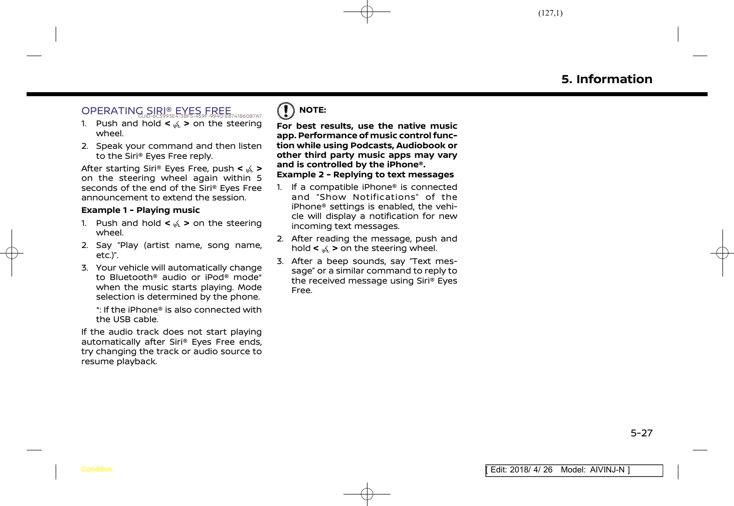 (127,1)[ Edit: 2018/ 4/ 26 Model: AIVINJ-N ]OPERATING SIRI® EYES FREEGUID-6C5993E4-3BF5-459F-9940-E6741860B7A71. Push and hold &lt; &gt; on the steeringwheel.2. Speak your command and then listento the Siri® Eyes Free reply.After starting Siri® Eyes Free, push &lt;&gt;on the steering wheel again within 5seconds of the end of the Siri® Eyes Freeannouncement to extend the session.Example 1 - Playing music1. Push and hold &lt;&gt;on the steeringwheel.2. Say “Play (artist name, song name,etc.)”.3. Your vehicle will automatically changeto Bluetooth® audio or iPod® mode*when the music starts playing. Modeselection is determined by the phone.*: If the iPhone® is also connected withthe USB cable.If the audio track does not start playingautomatically after Siri® Eyes Free ends,try changing the track or audio source toresume playback.NOTE:For best results, use the native musicapp. Performance of music control func-tion while using Podcasts, Audiobook orother third party music apps may varyand is controlled by the iPhone®.Example 2 - Replying to text messages1. If a compatible iPhone® is connectedand “Show Notifications” of theiPhone® settings is enabled, the vehi-cle will display a notification for newincoming text messages.2. After reading the message, push andhold &lt;&gt;on the steering wheel.3. After a beep sounds, say “Text mes-sage” or a similar command to reply tothe received message using Siri® EyesFree.5. InformationCondition:5-27