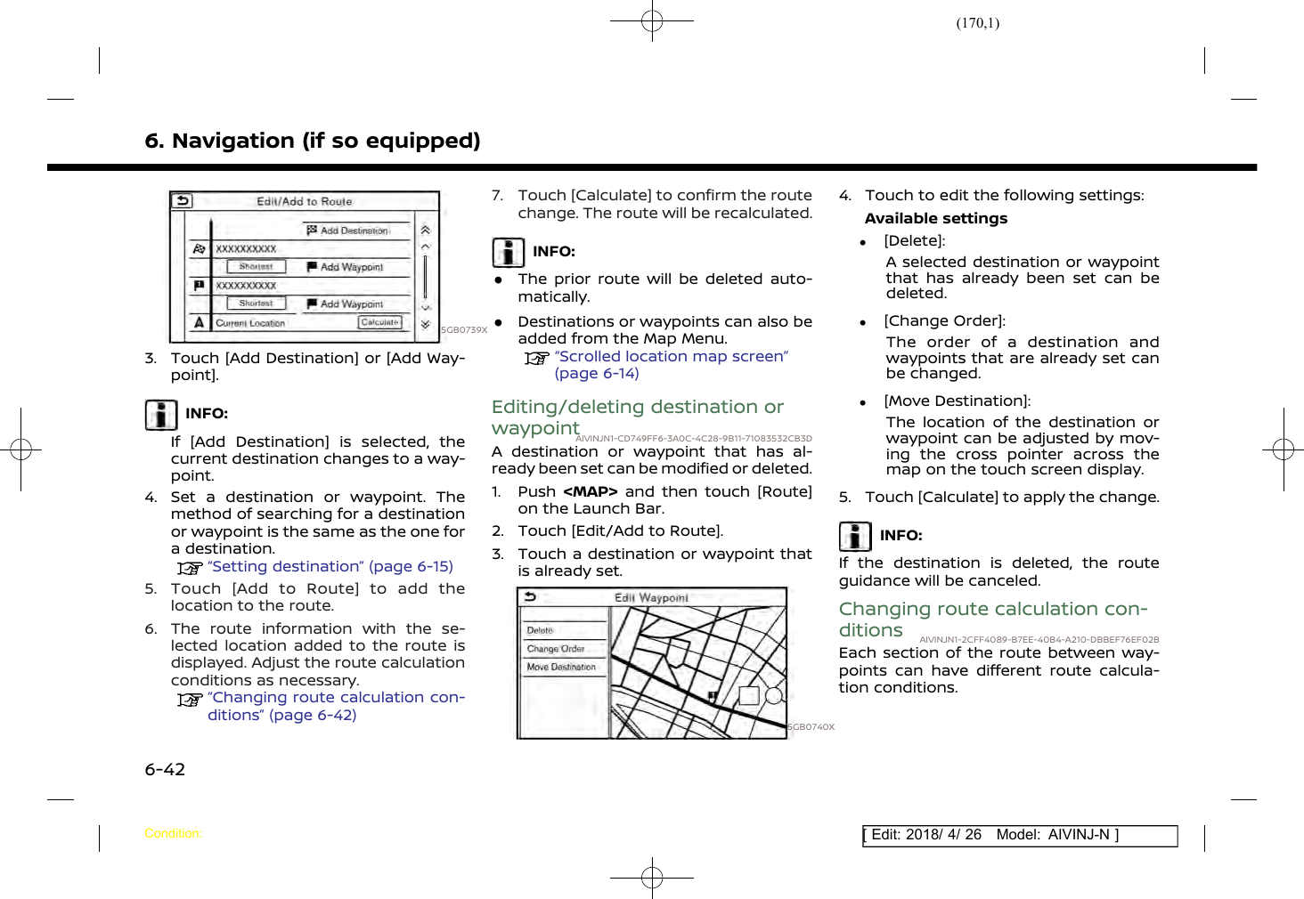 (170,1)[ Edit: 2018/ 4/ 26 Model: AIVINJ-N ]6. Navigation (if so equipped)5GB0739X3. Touch [Add Destination] or [Add Way-point].INFO:If [Add Destination] is selected, thecurrent destination changes to a way-point.4. Set a destination or waypoint. Themethod of searching for a destinationor waypoint is the same as the one fora destination.“Setting destination” (page 6-15)5. Touch [Add to Route] to add thelocation to the route.6. The route information with the se-lected location added to the route isdisplayed. Adjust the route calculationconditions as necessary.“Changing route calculation con-ditions” (page 6-42)7. Touch [Calculate] to confirm the routechange. The route will be recalculated.INFO:.The prior route will be deleted auto-matically..Destinations or waypoints can also beadded from the Map Menu.“Scrolled location map screen”(page 6-14)Editing/deleting destination orwaypointAIVINJN1-CD749FF6-3A0C-4C28-9B11-71083532CB3DA destination or waypoint that has al-ready been set can be modified or deleted.1. Push &lt;MAP&gt; and then touch [Route]on the Launch Bar.2. Touch [Edit/Add to Route].3. Touch a destination or waypoint thatis already set.5GB0740X4. Touch to edit the following settings:Available settings.[Delete]:A selected destination or waypointthat has already been set can bedeleted..[Change Order]:The order of a destination andwaypoints that are already set canbe changed..[Move Destination]:The location of the destination orwaypoint can be adjusted by mov-ing the cross pointer across themap on the touch screen display.5. Touch [Calculate] to apply the change.INFO:If the destination is deleted, the routeguidance will be canceled.Changing route calculation con-ditions AIVINJN1-2CFF4089-B7EE-40B4-A210-DBBEF76EF02BEach section of the route between way-points can have different route calcula-tion conditions.Condition:6-42