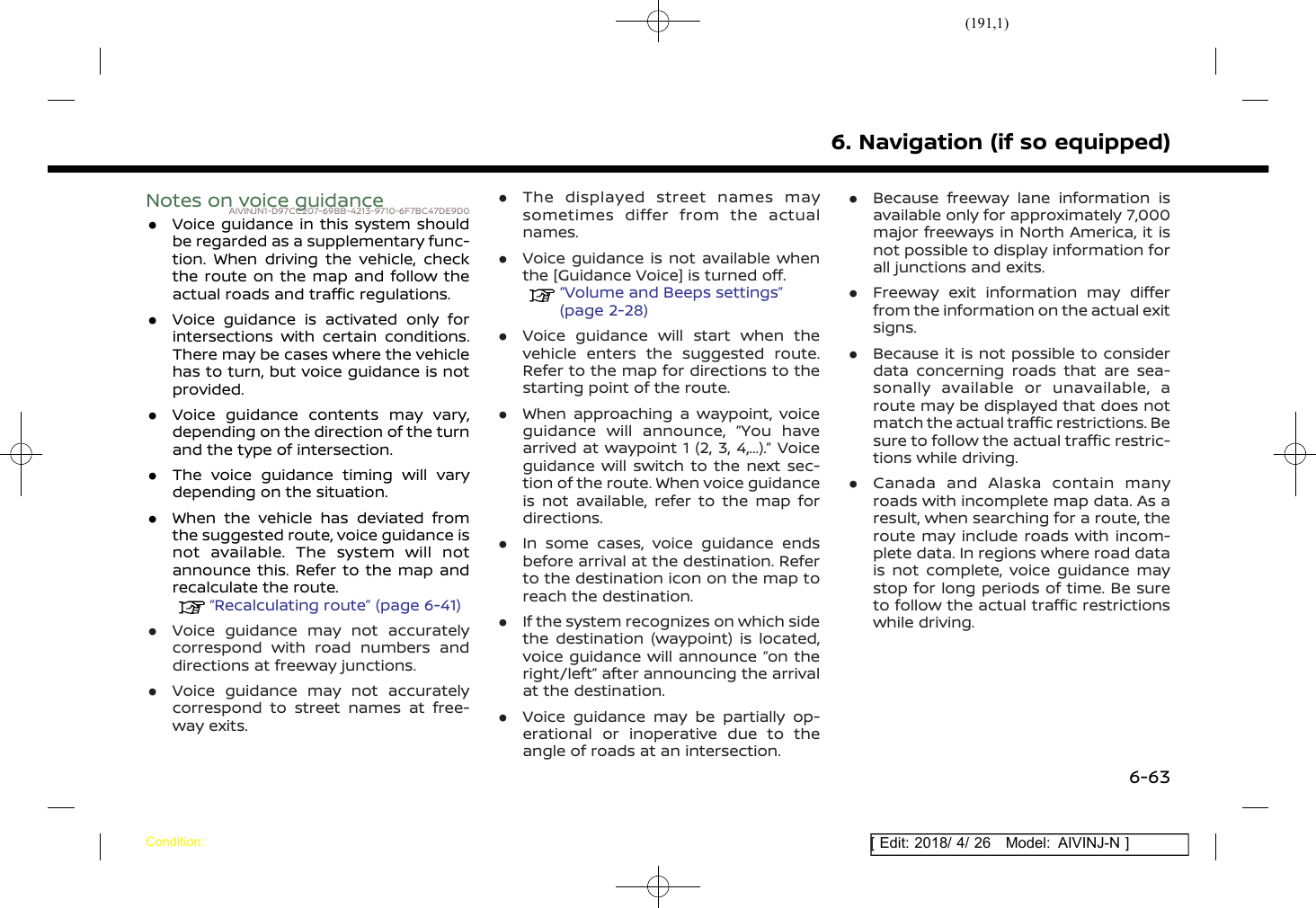 (191,1)[ Edit: 2018/ 4/ 26 Model: AIVINJ-N ]Notes on voice guidanceAIVINJN1-D97CC207-69BB-4213-9710-6F7BC47DE9D0.Voice guidance in this system shouldbe regarded as a supplementary func-tion. When driving the vehicle, checkthe route on the map and follow theactual roads and traffic regulations..Voice guidance is activated only forintersections with certain conditions.There may be cases where the vehiclehas to turn, but voice guidance is notprovided..Voice guidance contents may vary,depending on the direction of the turnand the type of intersection..The voice guidance timing will varydepending on the situation..When the vehicle has deviated fromthe suggested route, voice guidance isnot available. The system will notannounce this. Refer to the map andrecalculate the route.“Recalculating route” (page 6-41).Voice guidance may not accuratelycorrespond with road numbers anddirections at freeway junctions..Voice guidance may not accuratelycorrespond to street names at free-way exits..The displayed street names maysometimes differ from the actualnames..Voice guidance is not available whenthe [Guidance Voice] is turned off.“Volume and Beeps settings”(page 2-28).Voice guidance will start when thevehicle enters the suggested route.Refer to the map for directions to thestarting point of the route..When approaching a waypoint, voiceguidance will announce, “You havearrived at waypoint 1 (2, 3, 4,...).” Voiceguidance will switch to the next sec-tion of the route. When voice guidanceis not available, refer to the map fordirections..In some cases, voice guidance endsbefore arrival at the destination. Referto the destination icon on the map toreach the destination..If the system recognizes on which sidethe destination (waypoint) is located,voice guidance will announce “on theright/left” after announcing the arrivalat the destination..Voice guidance may be partially op-erational or inoperative due to theangle of roads at an intersection..Because freeway lane information isavailable only for approximately 7,000major freeways in North America, it isnot possible to display information forall junctions and exits..Freeway exit information may differfrom the information on the actual exitsigns..Because it is not possible to considerdata concerning roads that are sea-sonally available or unavailable, aroute may be displayed that does notmatch the actual traffic restrictions. Besure to follow the actual traffic restric-tions while driving..Canada and Alaska contain manyroads with incomplete map data. As aresult, when searching for a route, theroute may include roads with incom-plete data. In regions where road datais not complete, voice guidance maystop for long periods of time. Be sureto follow the actual traffic restrictionswhile driving.6. Navigation (if so equipped)Condition:6-63