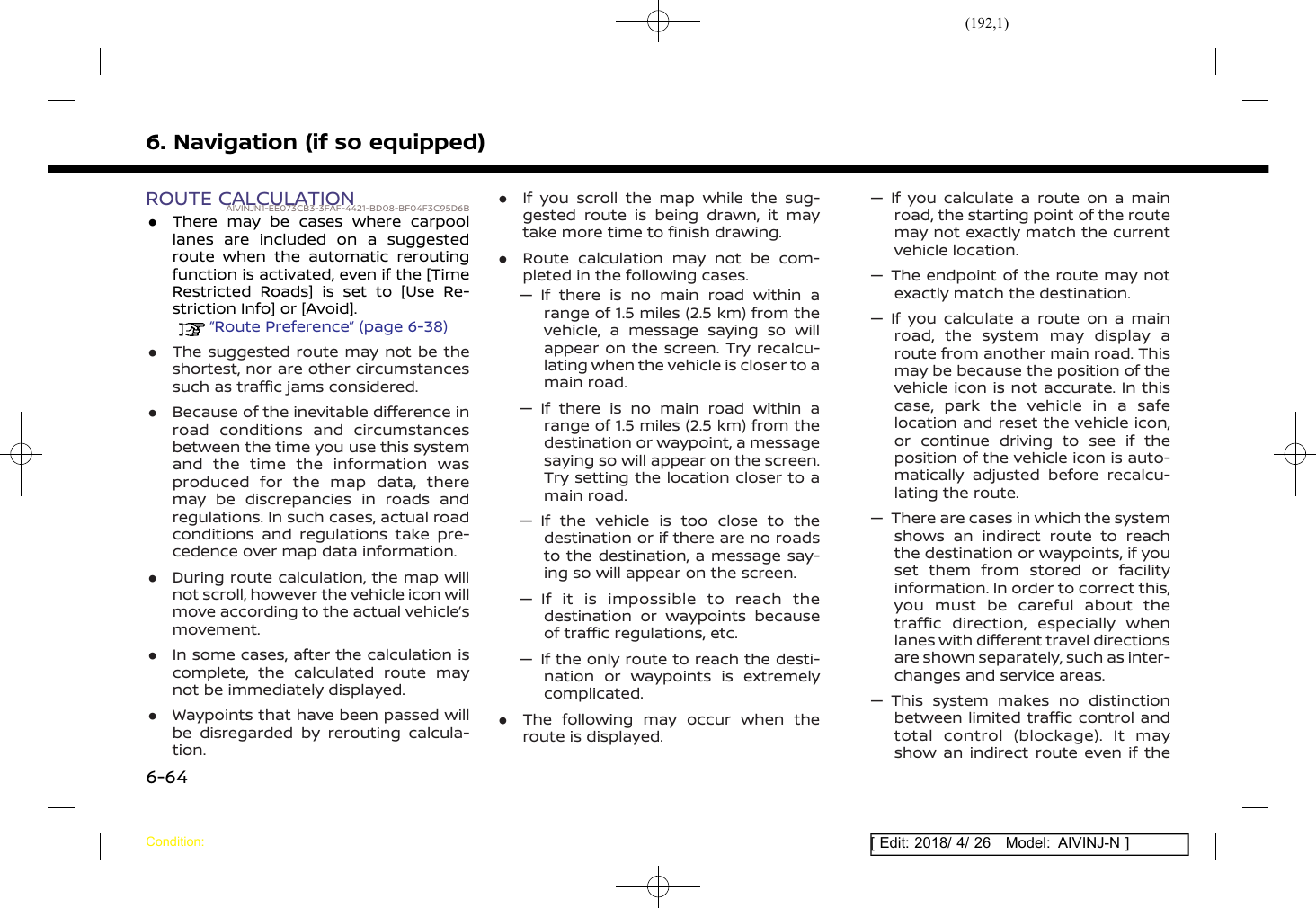 (192,1)[ Edit: 2018/ 4/ 26 Model: AIVINJ-N ]6. Navigation (if so equipped)ROUTE CALCULATIONAIVINJN1-EE073CB3-3FAF-4421-BD08-BF04F3C95D6B.There may be cases where carpoollanes are included on a suggestedroute when the automatic reroutingfunction is activated, even if the [TimeRestricted Roads] is set to [Use Re-striction Info] or [Avoid].“Route Preference” (page 6-38).The suggested route may not be theshortest, nor are other circumstancessuch as traffic jams considered..Because of the inevitable difference inroad conditions and circumstancesbetween the time you use this systemand the time the information wasproduced for the map data, theremay be discrepancies in roads andregulations. In such cases, actual roadconditions and regulations take pre-cedence over map data information..During route calculation, the map willnot scroll, however the vehicle icon willmove according to the actual vehicle’smovement..In some cases, after the calculation iscomplete, the calculated route maynot be immediately displayed..Waypoints that have been passed willbe disregarded by rerouting calcula-tion..If you scroll the map while the sug-gested route is being drawn, it maytake more time to finish drawing..Route calculation may not be com-pleted in the following cases.— If there is no main road within arange of 1.5 miles (2.5 km) from thevehicle, a message saying so willappear on the screen. Try recalcu-lating when the vehicle is closer to amain road.— If there is no main road within arange of 1.5 miles (2.5 km) from thedestination or waypoint, a messagesaying so will appear on the screen.Try setting the location closer to amain road.— If the vehicle is too close to thedestination or if there are no roadsto the destination, a message say-ing so will appear on the screen.— If it is impossible to reach thedestination or waypoints becauseof traffic regulations, etc.— If the only route to reach the desti-nation or waypoints is extremelycomplicated..The following may occur when theroute is displayed.— If you calculate a route on a mainroad, the starting point of the routemay not exactly match the currentvehicle location.— The endpoint of the route may notexactly match the destination.— If you calculate a route on a mainroad, the system may display aroute from another main road. Thismay be because the position of thevehicle icon is not accurate. In thiscase, park the vehicle in a safelocation and reset the vehicle icon,or continue driving to see if theposition of the vehicle icon is auto-matically adjusted before recalcu-lating the route.— There are cases in which the systemshows an indirect route to reachthe destination or waypoints, if youset them from stored or facilityinformation. In order to correct this,you must be careful about thetraffic direction, especially whenlanes with different travel directionsare shown separately, such as inter-changes and service areas.— This system makes no distinctionbetween limited traffic control andtotal control (blockage). It mayshow an indirect route even if theCondition:6-64