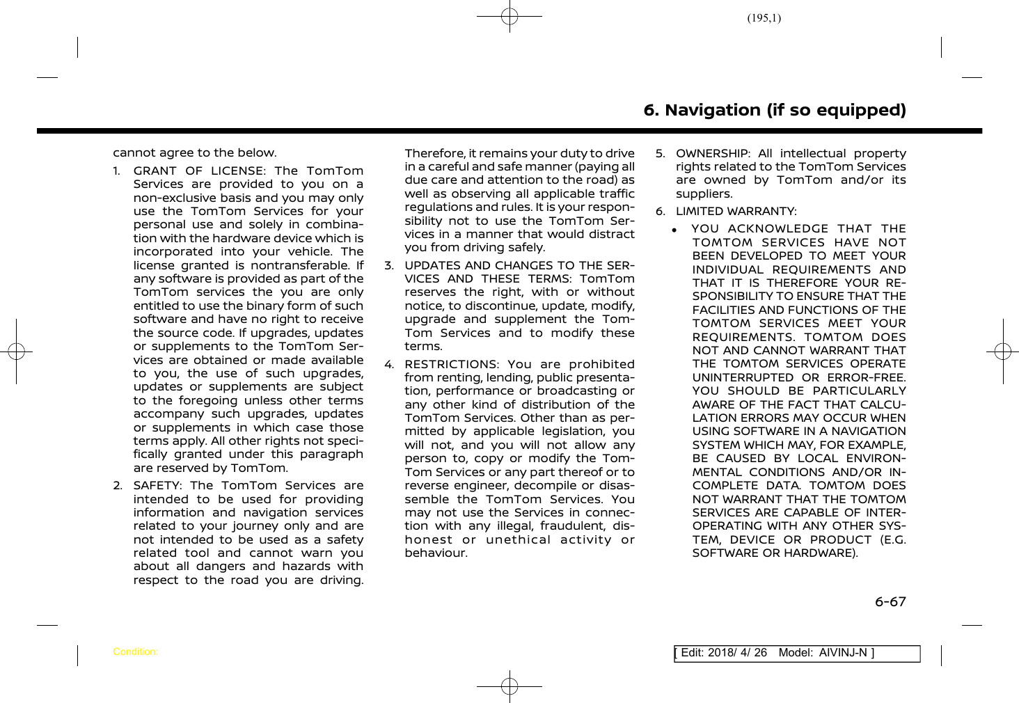 (195,1)[ Edit: 2018/ 4/ 26 Model: AIVINJ-N ]cannot agree to the below.1. GRANT OF LICENSE: The TomTomServices are provided to you on anon-exclusive basis and you may onlyuse the TomTom Services for yourpersonal use and solely in combina-tion with the hardware device which isincorporated into your vehicle. Thelicense granted is nontransferable. Ifany software is provided as part of theTomTom services the you are onlyentitled to use the binary form of suchsoftware and have no right to receivethe source code. If upgrades, updatesor supplements to the TomTom Ser-vices are obtained or made availableto you, the use of such upgrades,updates or supplements are subjectto the foregoing unless other termsaccompany such upgrades, updatesor supplements in which case thoseterms apply. All other rights not speci-fically granted under this paragraphare reserved by TomTom.2. SAFETY: The TomTom Services areintended to be used for providinginformation and navigation servicesrelated to your journey only and arenot intended to be used as a safetyrelated tool and cannot warn youabout all dangers and hazards withrespect to the road you are driving.Therefore, it remains your duty to drivein a careful and safe manner (paying alldue care and attention to the road) aswell as observing all applicable trafficregulations and rules. It is your respon-sibility not to use the TomTom Ser-vices in a manner that would distractyou from driving safely.3. UPDATES AND CHANGES TO THE SER-VICES AND THESE TERMS: TomTomreserves the right, with or withoutnotice, to discontinue, update, modify,upgrade and supplement the Tom-Tom Services and to modify theseterms.4. RESTRICTIONS: You are prohibitedfrom renting, lending, public presenta-tion, performance or broadcasting orany other kind of distribution of theTomTom Services. Other than as per-mitted by applicable legislation, youwill not, and you will not allow anyperson to, copy or modify the Tom-Tom Services or any part thereof or toreverse engineer, decompile or disas-semble the TomTom Services. Youmay not use the Services in connec-tion with any illegal, fraudulent, dis-honest or unethical activity orbehaviour.5. OWNERSHIP: All intellectual propertyrights related to the TomTom Servicesare owned by TomTom and/or itssuppliers.6. LIMITED WARRANTY:.YOU ACKNOWLEDGE THAT THETOMTOM SERVICES HAVE NOTBEEN DEVELOPED TO MEET YOURINDIVIDUAL REQUIREMENTS ANDTHAT IT IS THEREFORE YOUR RE-SPONSIBILITY TO ENSURE THAT THEFACILITIES AND FUNCTIONS OF THETOMTOM SERVICES MEET YOURREQUIREMENTS. TOMTOM DOESNOT AND CANNOT WARRANT THATTHE TOMTOM SERVICES OPERATEUNINTERRUPTED OR ERROR-FREE.YOU SHOULD BE PARTICULARLYAWARE OF THE FACT THAT CALCU-LATION ERRORS MAY OCCUR WHENUSING SOFTWARE IN A NAVIGATIONSYSTEM WHICH MAY, FOR EXAMPLE,BE CAUSED BY LOCAL ENVIRON-MENTAL CONDITIONS AND/OR IN-COMPLETE DATA. TOMTOM DOESNOT WARRANT THAT THE TOMTOMSERVICES ARE CAPABLE OF INTER-OPERATING WITH ANY OTHER SYS-TEM, DEVICE OR PRODUCT (E.G.SOFTWARE OR HARDWARE).6. Navigation (if so equipped)Condition:6-67