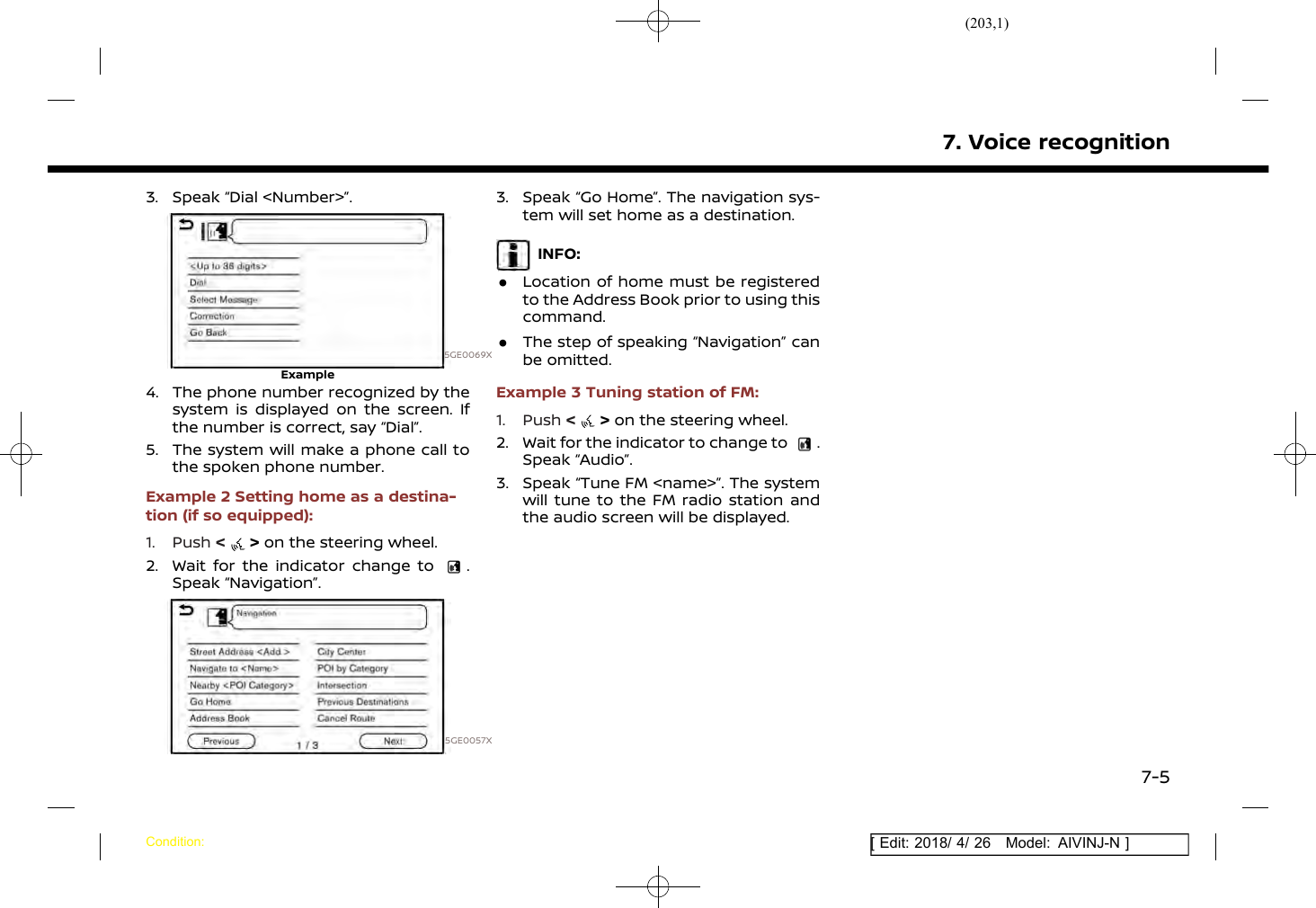 (203,1)[ Edit: 2018/ 4/ 26 Model: AIVINJ-N ]3. Speak “Dial &lt;Number&gt;”.5GE0069XExample4. The phone number recognized by thesystem is displayed on the screen. Ifthe number is correct, say “Dial”.5. The system will make a phone call tothe spoken phone number.Example 2 Setting home as a destina-tion (if so equipped):1. Push &lt;&gt;on the steering wheel.2. Wait for the indicator change to .Speak “Navigation”.5GE0057X3. Speak “Go Home”. The navigation sys-tem will set home as a destination.INFO:.Location of home must be registeredto the Address Book prior to using thiscommand..The step of speaking “Navigation” canbe omitted.Example 3 Tuning station of FM:1. Push &lt;&gt;on the steering wheel.2. Wait for the indicator to change to .Speak “Audio”.3. Speak “Tune FM &lt;name&gt;”. The systemwill tune to the FM radio station andthe audio screen will be displayed.7. Voice recognitionCondition:7-5