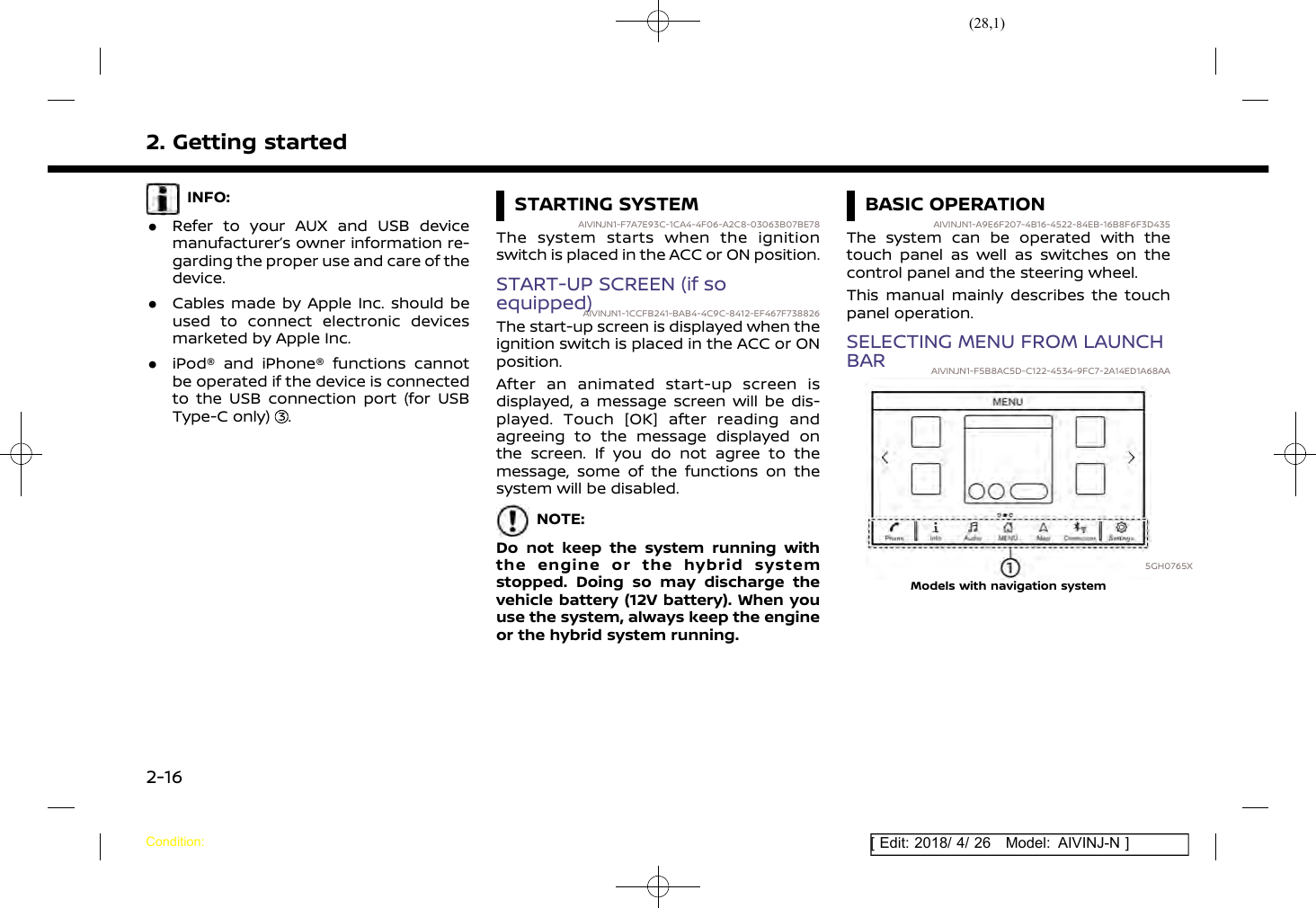 (28,1)[ Edit: 2018/ 4/ 26 Model: AIVINJ-N ]2. Getting startedINFO:.Refer to your AUX and USB devicemanufacturer’s owner information re-garding the proper use and care of thedevice..Cables made by Apple Inc. should beused to connect electronic devicesmarketed by Apple Inc..iPod® and iPhone® functions cannotbe operated if the device is connectedto the USB connection port (for USBType-C only) .STARTING SYSTEMAIVINJN1-F7A7E93C-1CA4-4F06-A2C8-03063B07BE78The system starts when the ignitionswitch is placed in the ACC or ON position.START-UP SCREEN (if soequipped)AIVINJN1-1CCFB241-BAB4-4C9C-8412-EF467F738826The start-up screen is displayed when theignition switch is placed in the ACC or ONposition.After an animated start-up screen isdisplayed, a message screen will be dis-played. Touch [OK] after reading andagreeing to the message displayed onthe screen. If you do not agree to themessage, some of the functions on thesystem will be disabled.NOTE:Do not keep the system running withthe engine or the hybrid systemstopped. Doing so may discharge thevehicle battery (12V battery). When youuse the system, always keep the engineor the hybrid system running.BASIC OPERATIONAIVINJN1-A9E6F207-4B16-4522-84EB-16B8F6F3D435The system can be operated with thetouch panel as well as switches on thecontrol panel and the steering wheel.This manual mainly describes the touchpanel operation.SELECTING MENU FROM LAUNCHBAR AIVINJN1-F5B8AC5D-C122-4534-9FC7-2A14ED1A68AA5GH0765XModels with navigation systemCondition:2-16