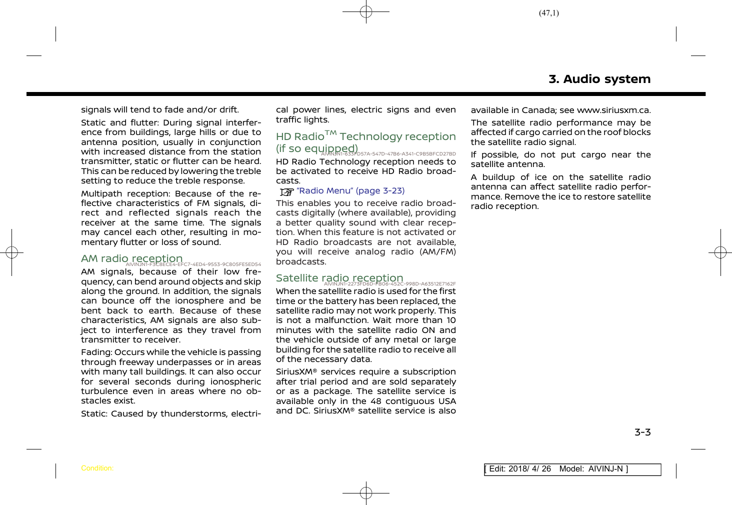(47,1)[ Edit: 2018/ 4/ 26 Model: AIVINJ-N ]signals will tend to fade and/or drift.Static and flutter: During signal interfer-ence from buildings, large hills or due toantenna position, usually in conjunctionwith increased distance from the stationtransmitter, static or flutter can be heard.This can be reduced by lowering the treblesetting to reduce the treble response.Multipath reception: Because of the re-flective characteristics of FM signals, di-rect and reflected signals reach thereceiver at the same time. The signalsmay cancel each other, resulting in mo-mentary flutter or loss of sound.AM radio receptionAIVINJN1-F3C8ECE4-EFC7-4ED4-9553-9C805FE5ED54AM signals, because of their low fre-quency, can bend around objects and skipalong the ground. In addition, the signalscan bounce off the ionosphere and bebent back to earth. Because of thesecharacteristics, AM signals are also sub-ject to interference as they travel fromtransmitter to receiver.Fading: Occurs while the vehicle is passingthrough freeway underpasses or in areaswith many tall buildings. It can also occurfor several seconds during ionosphericturbulence even in areas where no ob-stacles exist.Static: Caused by thunderstorms, electri-cal power lines, electric signs and eventraffic lights.HD RadioTMTechnology reception(if so equipped)AIVINJN1-633FD57A-547D-47B6-A341-C9B5BFCD27BDHD Radio Technology reception needs tobe activated to receive HD Radio broad-casts.“Radio Menu” (page 3-23)This enables you to receive radio broad-casts digitally (where available), providinga better quality sound with clear recep-tion. When this feature is not activated orHD Radio broadcasts are not available,you will receive analog radio (AM/FM)broadcasts.Satellite radio receptionAIVINJN1-2273FD6D-FB06-452C-998D-A63512E7162FWhen the satellite radio is used for the firsttime or the battery has been replaced, thesatellite radio may not work properly. Thisis not a malfunction. Wait more than 10minutes with the satellite radio ON andthe vehicle outside of any metal or largebuilding for the satellite radio to receive allof the necessary data.SiriusXM® services require a subscriptionafter trial period and are sold separatelyor as a package. The satellite service isavailable only in the 48 contiguous USAand DC. SiriusXM® satellite service is alsoavailable in Canada; see www.siriusxm.ca.The satellite radio performance may beaffected if cargo carried on the roof blocksthe satellite radio signal.If possible, do not put cargo near thesatellite antenna.A buildup of ice on the satellite radioantenna can affect satellite radio perfor-mance. Remove the ice to restore satelliteradio reception.3. Audio systemCondition:3-3