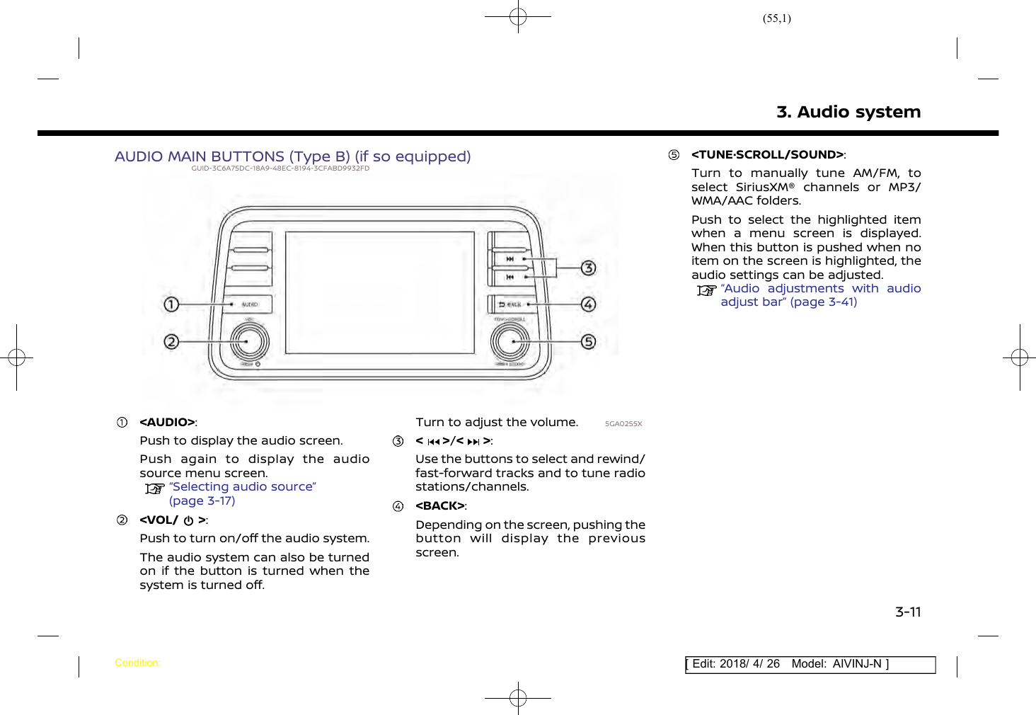 (55,1)[ Edit: 2018/ 4/ 26 Model: AIVINJ-N ]AUDIO MAIN BUTTONS (Type B) (if so equipped)GUID-3C6A75DC-18A9-48EC-8194-3CFABD9932FD5GA0255X&lt;AUDIO&gt;:Push to display the audio screen.Push again to display the audiosource menu screen.“Selecting audio source”(page 3-17)&lt;VOL/ &gt;:Push to turn on/off the audio system.The audio system can also be turnedon if the button is turned when thesystem is turned off.Turn to adjust the volume.&lt; &gt;/&lt; &gt;:Use the buttons to select and rewind/fast-forward tracks and to tune radiostations/channels.&lt;BACK&gt;:Depending on the screen, pushing thebutton will display the previousscreen.&lt;TUNE·SCROLL/SOUND&gt;:Turn to manually tune AM/FM, toselect SiriusXM® channels or MP3/WMA/AAC folders.Push to select the highlighted itemwhen a menu screen is displayed.When this button is pushed when noitem on the screen is highlighted, theaudio settings can be adjusted.“Audio adjustments with audioadjust bar” (page 3-41)3. Audio systemCondition:3-11