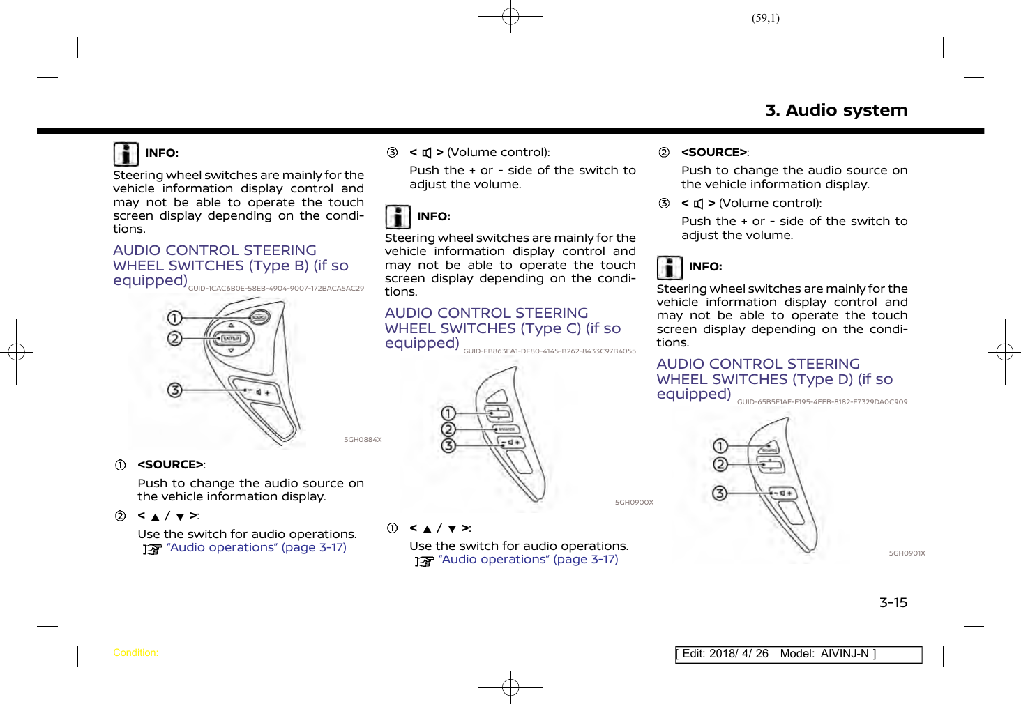 (59,1)[ Edit: 2018/ 4/ 26 Model: AIVINJ-N ]INFO:Steering wheel switches are mainly for thevehicle information display control andmay not be able to operate the touchscreen display depending on the condi-tions.AUDIO CONTROL STEERINGWHEEL SWITCHES (Type B) (if soequipped)GUID-1CAC6B0E-58EB-4904-9007-172BACA5AC295GH0884X&lt;SOURCE&gt;:Push to change the audio source onthe vehicle information display.&lt;/&gt;:Use the switch for audio operations.“Audio operations” (page 3-17)&lt; &gt; (Volume control):Push the + or - side of the switch toadjust the volume.INFO:Steering wheel switches are mainly for thevehicle information display control andmay not be able to operate the touchscreen display depending on the condi-tions.AUDIO CONTROL STEERINGWHEEL SWITCHES (Type C) (if soequipped) GUID-FB863EA1-DF80-4145-B262-8433C97B40555GH0900X&lt;/&gt;:Use the switch for audio operations.“Audio operations” (page 3-17)&lt;SOURCE&gt;:Push to change the audio source onthe vehicle information display.&lt; &gt; (Volume control):Push the + or - side of the switch toadjust the volume.INFO:Steering wheel switches are mainly for thevehicle information display control andmay not be able to operate the touchscreen display depending on the condi-tions.AUDIO CONTROL STEERINGWHEEL SWITCHES (Type D) (if soequipped) GUID-65B5F1AF-F195-4EEB-8182-F7329DA0C9095GH0901X3. Audio systemCondition:3-15