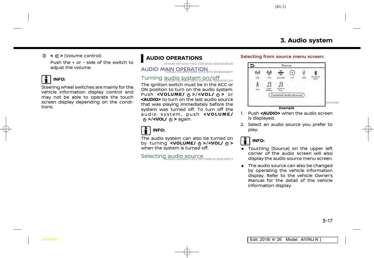(61,1)[ Edit: 2018/ 4/ 26 Model: AIVINJ-N ]&lt; &gt; (Volume control):Push the + or - side of the switch toadjust the volume.INFO:Steering wheel switches are mainly for thevehicle information display control andmay not be able to operate the touchscreen display depending on the condi-tions.AUDIO OPERATIONSAIVINJN1-8910DA01-FA52-4035-BC56-AEEA46A2B06EAUDIO MAIN OPERATIONAIVINJN1-21A3D1F2-D88E-4CCE-B170-B9485A368E7FTurning audio system on/offAIVINJN1-DEC1D39C-0B79-4535-9FBF-86BD31187CDDThe ignition switch must be in the ACC orON position to turn on the audio system.Push &lt;VOLUME/ &gt;/&lt;VOL/ &gt; or&lt;AUDIO&gt; to turn on the last audio sourcethat was playing immediately before thesystem was turned off. To turn off theaudio system, push &lt;VOLUME/&gt;/&lt;VOL/ &gt; again.INFO:The audio system can also be turned onby turning &lt;VOLUME/ &gt;/&lt;VOL/ &gt;when the system is turned off.Selecting audio sourceAIVINJN1-2A84B441-03C2-4E17-9A89-AC3DD54D9273Selecting from source menu screen:5GA0188XExample1. Push &lt;AUDIO&gt; when the audio screenis displayed.2. Select an audio source you prefer toplay.INFO:.Touching [Source] on the upper leftcorner of the audio screen will alsodisplay the audio source menu screen..The audio source can also be changedby operating the vehicle informationdisplay. Refer to the vehicle Owner’sManual for the detail of the vehicleinformation display.3. Audio systemCondition:3-17