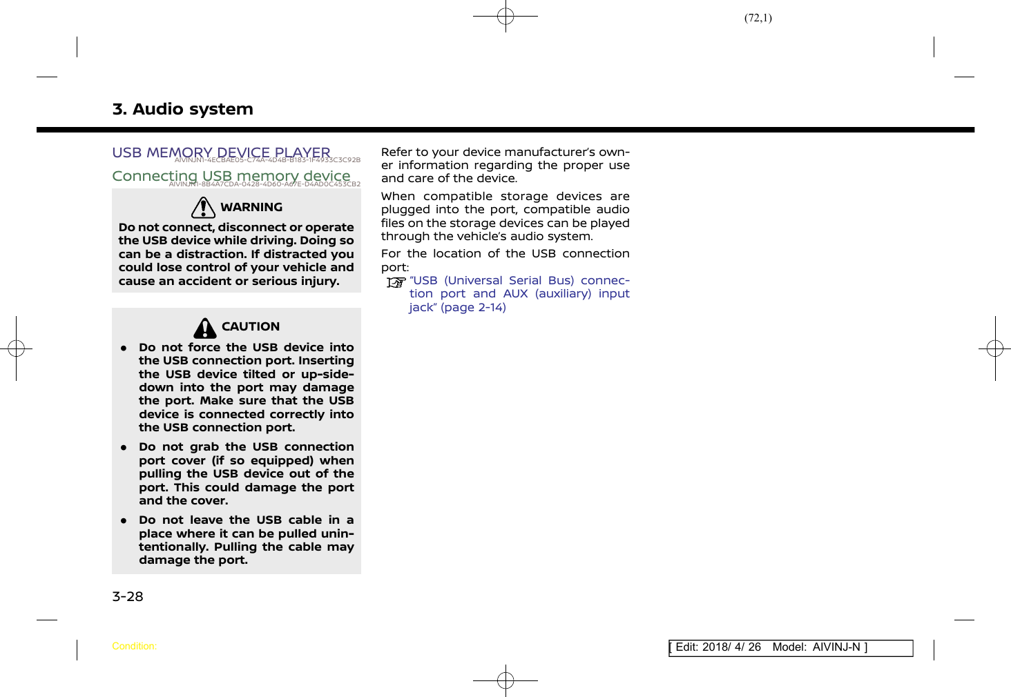 (72,1)[ Edit: 2018/ 4/ 26 Model: AIVINJ-N ]3. Audio systemUSB MEMORY DEVICE PLAYERAIVINJN1-4ECBAE05-C74A-4D4B-B183-1F4933C3C92BConnecting USB memory deviceAIVINJN1-8B4A7CDA-0428-4D60-A67E-D4AD0C453CB2WARNINGAIVINJN1-7C36272E-AE1E-43BA-94B2-1E6C0F2EAB4ADo not connect, disconnect or operatethe USB device while driving. Doing socan be a distraction. If distracted youcould lose control of your vehicle andcause an accident or serious injury.CAUTIONAIVINJN1-CB76B5B0-513A-4CC4-AA5C-3FE7C3714282.Do not force the USB device intothe USB connection port. Insertingthe USB device tilted or up-side-down into the port may damagethe port. Make sure that the USBdevice is connected correctly intothe USB connection port..Do not grab the USB connectionport cover (if so equipped) whenpulling the USB device out of theport. This could damage the portand the cover..Do not leave the USB cable in aplace where it can be pulled unin-tentionally. Pulling the cable maydamage the port.Refer to your device manufacturer’s own-er information regarding the proper useand care of the device.When compatible storage devices areplugged into the port, compatible audiofiles on the storage devices can be playedthrough the vehicle’s audio system.For the location of the USB connectionport:“USB (Universal Serial Bus) connec-tion port and AUX (auxiliary) inputjack” (page 2-14)Condition:3-28