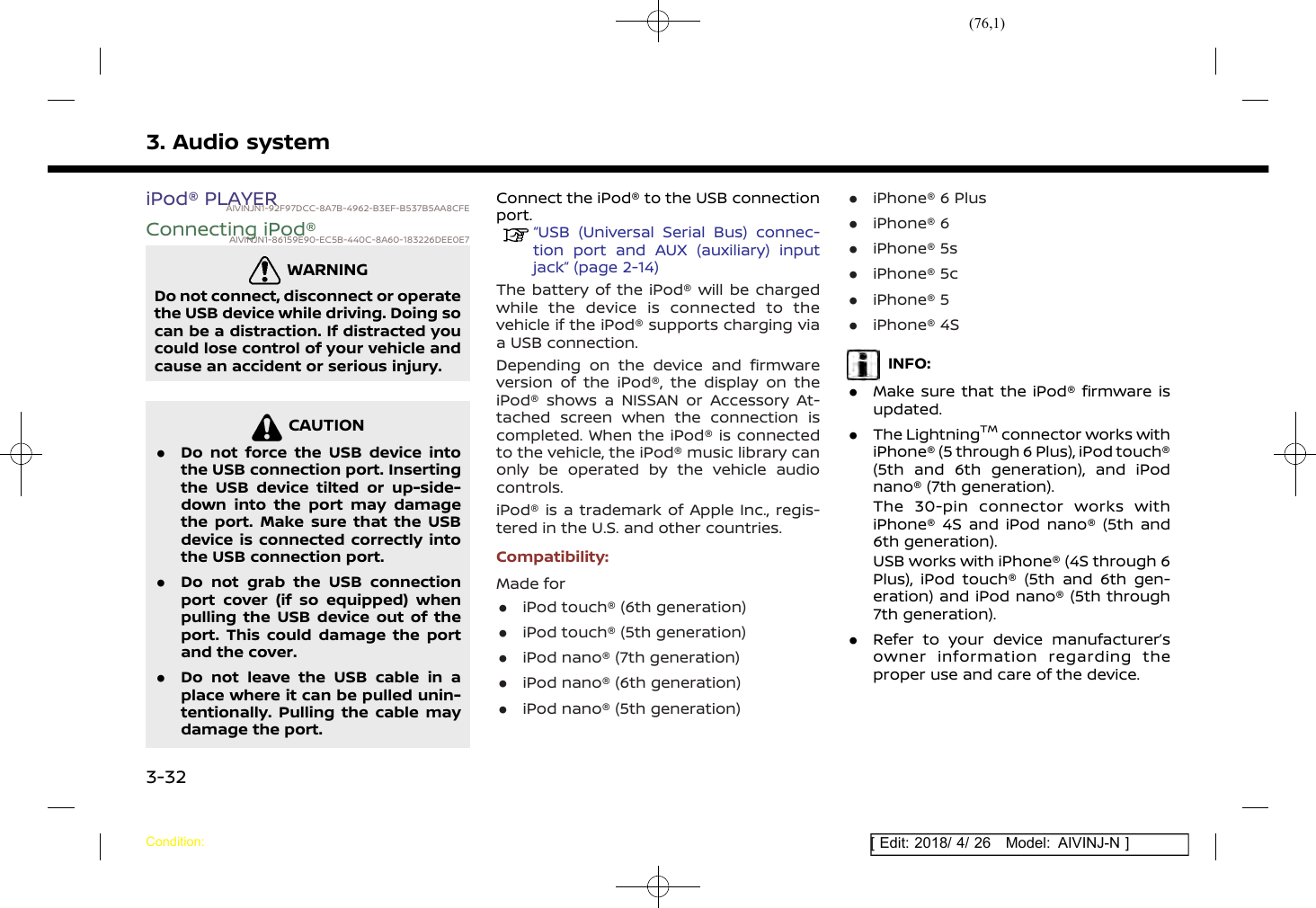 (76,1)[ Edit: 2018/ 4/ 26 Model: AIVINJ-N ]3. Audio systemiPod® PLAYERAIVINJN1-92F97DCC-8A7B-4962-B3EF-B537B5AA8CFEConnecting iPod®AIVINJN1-86159E90-EC5B-440C-8A60-183226DEE0E7WARNINGAIVINJN1-C453A87C-64C0-4767-B2B9-1DFB0071D5E4Do not connect, disconnect or operatethe USB device while driving. Doing socan be a distraction. If distracted youcould lose control of your vehicle andcause an accident or serious injury.CAUTIONAIVINJN1-C6CBE390-ED4E-4097-B728-0BB7E93ABE0F.Do not force the USB device intothe USB connection port. Insertingthe USB device tilted or up-side-down into the port may damagethe port. Make sure that the USBdevice is connected correctly intothe USB connection port..Do not grab the USB connectionport cover (if so equipped) whenpulling the USB device out of theport. This could damage the portand the cover..Do not leave the USB cable in aplace where it can be pulled unin-tentionally. Pulling the cable maydamage the port.Connect the iPod® to the USB connectionport.“USB (Universal Serial Bus) connec-tion port and AUX (auxiliary) inputjack” (page 2-14)The battery of the iPod® will be chargedwhile the device is connected to thevehicle if the iPod® supports charging viaa USB connection.Depending on the device and firmwareversion of the iPod®, the display on theiPod® shows a NISSAN or Accessory At-tached screen when the connection iscompleted. When the iPod® is connectedto the vehicle, the iPod® music library canonly be operated by the vehicle audiocontrols.iPod® is a trademark of Apple Inc., regis-tered in the U.S. and other countries.Compatibility:Made for.iPod touch® (6th generation).iPod touch® (5th generation).iPod nano® (7th generation).iPod nano® (6th generation).iPod nano® (5th generation).iPhone® 6 Plus.iPhone® 6.iPhone® 5s.iPhone® 5c.iPhone® 5.iPhone® 4SINFO:.Make sure that the iPod® firmware isupdated..The LightningTMconnector works withiPhone® (5 through 6 Plus), iPod touch®(5th and 6th generation), and iPodnano® (7th generation).The 30-pin connector works withiPhone® 4S and iPod nano® (5th and6th generation).USB works with iPhone® (4S through 6Plus), iPod touch® (5th and 6th gen-eration) and iPod nano® (5th through7th generation)..Refer to your device manufacturer’sowner information regarding theproper use and care of the device.Condition:3-32