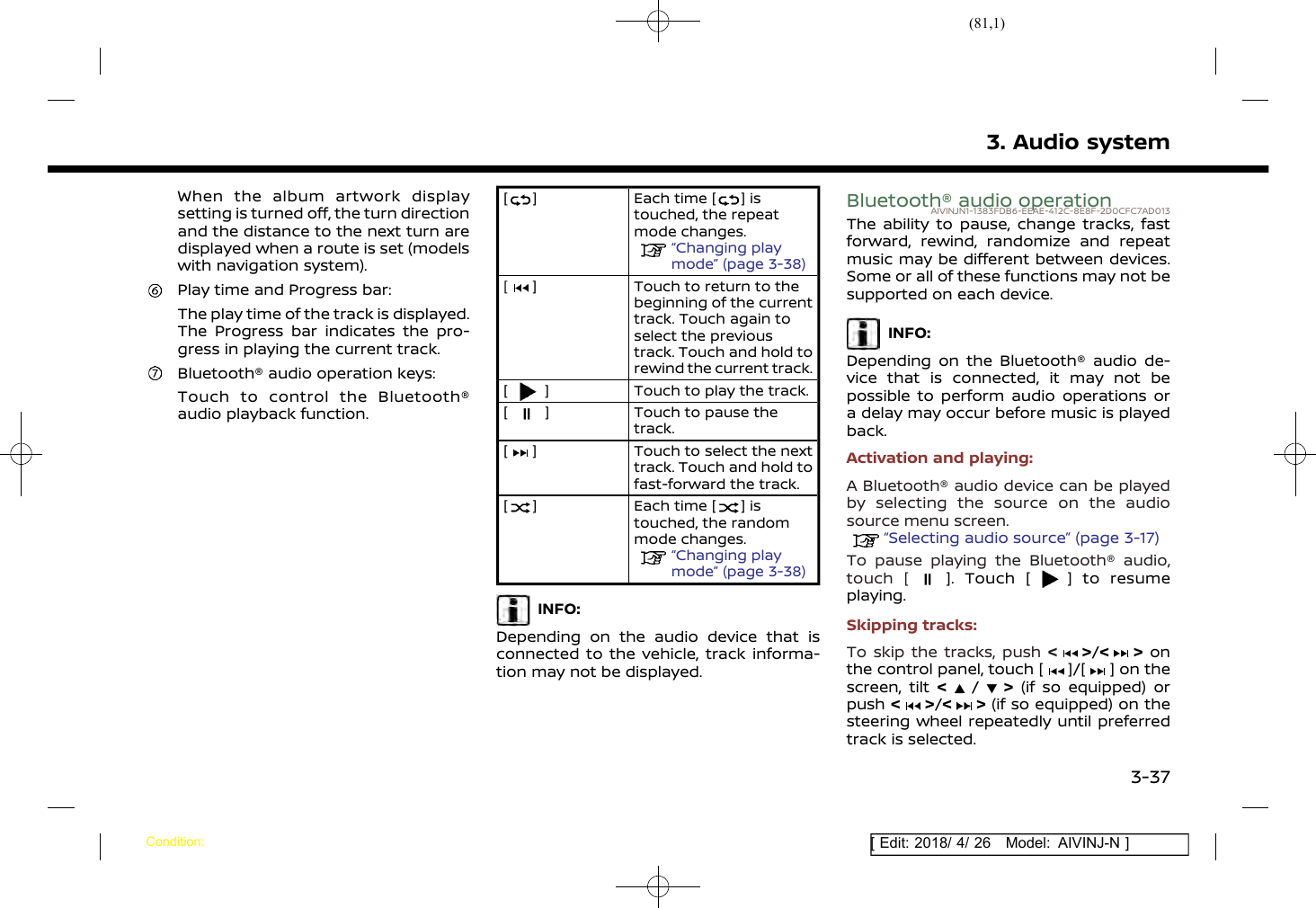 (81,1)[ Edit: 2018/ 4/ 26 Model: AIVINJ-N ]When the album artwork displaysetting is turned off, the turn directionand the distance to the next turn aredisplayed when a route is set (modelswith navigation system).Play time and Progress bar:The play time of the track is displayed.The Progress bar indicates the pro-gress in playing the current track.Bluetooth® audio operation keys:Touch to control the Bluetooth®audio playback function.[ ] Each time [ ] istouched, the repeatmode changes.“Changing playmode” (page 3-38)[] Touch to return to thebeginning of the currenttrack. Touch again toselect the previoustrack. Touch and hold torewind the current track.[] Touch to play the track.[] Touch to pause thetrack.[] Touch to select the nexttrack. Touch and hold tofast-forward the track.[] Each time [ ] istouched, the randommode changes.“Changing playmode” (page 3-38)INFO:Depending on the audio device that isconnected to the vehicle, track informa-tion may not be displayed.Bluetooth® audio operationAIVINJN1-1383FDB6-EEAE-412C-8E8F-2D0CFC7AD013The ability to pause, change tracks, fastforward, rewind, randomize and repeatmusic may be different between devices.Some or all of these functions may not besupported on each device.INFO:Depending on the Bluetooth® audio de-vice that is connected, it may not bepossible to perform audio operations ora delay may occur before music is playedback.Activation and playing:A Bluetooth® audio device can be playedby selecting the source on the audiosource menu screen.“Selecting audio source” (page 3-17)To pause playing the Bluetooth® audio,touch [ ]. Touch [ ] to resumeplaying.Skipping tracks:To skip the tracks, push &lt;&gt;/&lt; &gt; onthe control panel, touch [ ]/[ ] on thescreen, tilt &lt;/&gt;(if so equipped) orpush &lt;&gt;/&lt; &gt; (if so equipped) on thesteering wheel repeatedly until preferredtrack is selected.3. Audio systemCondition:3-37